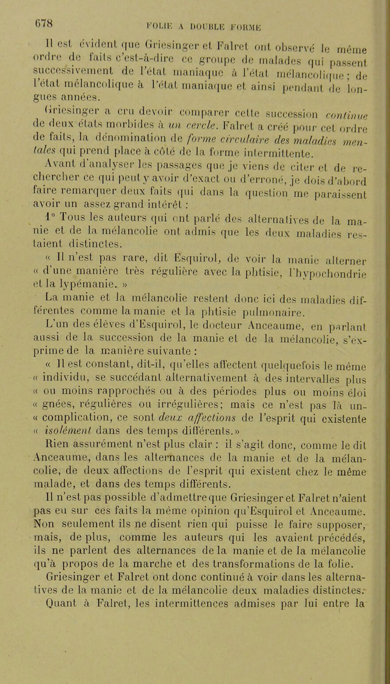 6'^^ I'0L1K A DOUBLE KOHME 11 esl éviflenl que Griesinger el Falret ont observé le même ordre de fails c'esl-à-dire ce groupe de malades qui passent successivement de l'état maniaque à l'état mélancolifiue ; de l'état mélancolique à l'état maniaque et ainsi pendant de 'l(jn- gues années. (iricsinger a cru devoir comparer celle succession continue de deux états morbides à un cercle. Falret a créé pour cet ordre de fails, la dcnf)mination de forme circulaire des maladies men- tales qui prend place à côté de la forme intermittente. Avant d'analyser les passages que je viens de citer et de re- chercber ce qui peut y avoir d'exact ou d'erroné, je dois d'abord faire remarquer deux faits qui dans la question'me paraissent avoir un assez grand intérêt : 1 Tous les auteurs qui ont parlé des alternatives de la ma- nie et de la mélancolie ont admis que les deux maladies res- taient distinctes. « Il n'est pas rare, dit Esquirol, de voir la manie alterner « d'une manière très régulière avec la phtisie, Thypochondrie et la lypémanie. » La manie et la mélancolie restent donc ici des maladies dif- férentes comme la manie et la phtisie pulmonaire. L'un des élèves d'Esquirol, le docteur Anceaume, en parlant aussi de la succession de la manie et de la mélancolie, s'ex- prime de la manière suivante : « 11 est constant, dit-il, qu'elles afl'ectent quelquefois le même « individu, se succédant alternativement à des intervalles plus « ou moins rapprochés ou à des périodes plus ou moins éloi « gnées, régulières ou irrégulières; mais ce n'est pas là un- « complication, ce sont deux affections de l'esprit qui cxistente « isolément dans des temps dilierenls.» Rien assurément n'est plus clair : il s'agit donc, comme le dit Anceaume, dans les alternances de la manie et de la mélan- colie, de deux affections de l'esprit qui existent chez le même malade, et dans des temps différents. Il n'est pas possible d'admettre que Griesingeret Falret n'aient pas eu sur ces faits la même opinion qu'Esquirol et Anceaume. Non seulement ils ne disent rien qui puisse le faire supposer, mais, de plus, comme les auteurs qui les avaient précédés, ils ne parlent des alternances de la manie et de la mélancolie qu'à propos de la marche et des transformations de la folie. Griesinger et Falret ont donc continué à voir dans les alterna- tives de la manie et de la mélancolie deux maladies distinctes. Quant à Falret, les intermittences admises par lui entre la