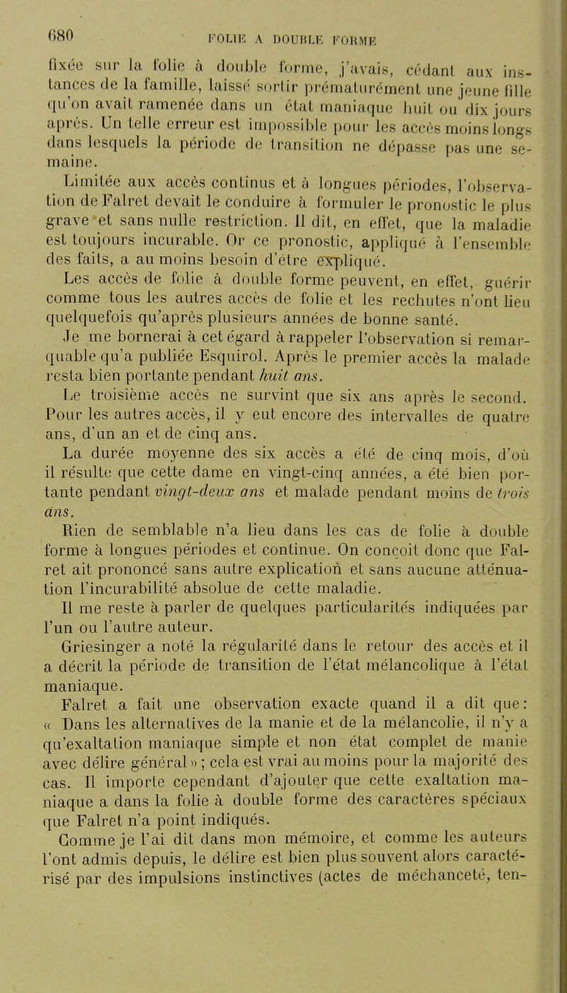 fixée sur la l'olie à double forme, j'avais, cédant aux ins- tances de la famille, laissé sortir prématurément une jeune fille qu'on avait ramenée dans un état maniaque huit ou dix jours après. Un telle erreur est impossible pour les accès moins longs dans lesquels la période de transition ne dépasse pas une se- maine. Limitée aux accès continus et à longues périodes, l'observa- tion de Falret devait le conduire à formuler le pronostic le plus grave et sans nulle restriction. 11 dit, en effet, que la maladie est toujours incurable. Or ce pronostic, appliqué à l'ensemble des faits, a au moins besoin d'être expliqué. Les accès de folie à double forme peuvent, en effet, guérir comme tous les autres accès de folie et les rechutes n'ont lieu quelquefois qu'après plusieurs années de bonne santé. Je me bornerai à cet égard à rappeler l'observation si remar- quable qu'a publiée Esquirol. Après le premier accès la malade resta bien portante pendant huit ans. Le troisième accès ne survint que six ans après le second. Pour les autres accès, il y eut encore des intervalles de quatre ans, d'un an et de cinq ans. La durée moyenne des six accès a été de cinq mois, d'où il résulte que cette dame en vingt-cinq années, a été bien por- tante pendant vingt-deux ans et malade pendant moins de ti-ois ans. Rien de semblable n'a lieu dans les cas de folie à double forme à longues périodes et continue. On conçoit donc que Fal- ret ait prononcé sans autre explication et sans aucune atténua- tion l'incurabilité absolue de cette maladie. Il me reste à parler de quelques particularités indiquées par l'un ou l'autre auteur. Griesinger a noté la régularité dans le retour des accès et il a décrit la période de transition de l'état mélancolique à l'étal maniaque. Falret a fait une observation exacte quand il a dit que: « Dans les alternatives de la manie et de la mélancohe, il n'y a qu'exaltation maniaque simple et non état complet de manie avec délire général » ; cela est vrai au moins pour la majorité des cas. 11 importe cependant d'ajouter que cette exaltation ma- niaque a dans la folie à double forme des caractères spéciaux que Falret n'a point indiqués. Gomme je l'ai dit dans mon mémoire, et comme les auteurs l'ont admis depuis, le délire est bien plus souvent alors caracté- risé par des impulsions instinctives (actes de méchanceté, ten-