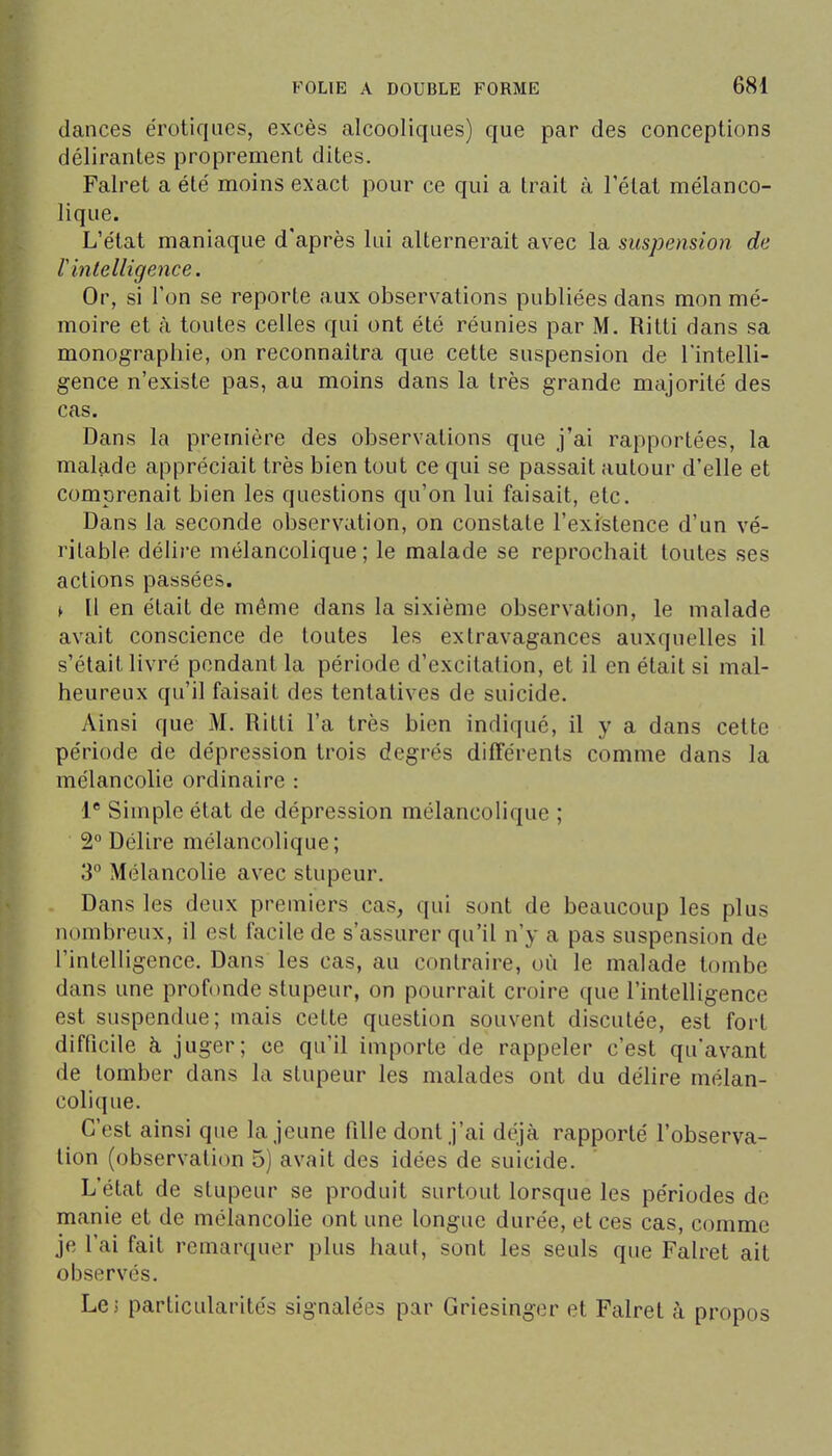 (lances erotiques, excès alcooliques) que par des conceptions délirantes proprement dites. Falret a été' moins exact pour ce qui a trait à l'état mélanco- lique. L'état maniaque d'après lui alternerait avec la suspension de V inlelligence. Or, si l'on se reporte aux observations publiées dans mon mé- moire et à toutes celles qui ont été réunies par M. Ritti dans sa monographie, on reconnaîtra que cette suspension de l'intelli- gence n'existe pas, au moins dans la très grande majorité des cas. Dans la première des observations que j'ai rapportées, la malade appréciait très bien tout ce qui se passait autour d'elle et comprenait bien les questions qu'on lui faisait, etc. Dans la seconde observation, on constate l'existence d'un vé- ritable délire mélancolique; le malade se reprochait toutes ses actions passées. ^ Il en était de même dans la sixième observation, le malade avait conscience de toutes les extravagances auxquelles il s'était livré pendant la période d'excitation, et il en était si mal- heureux qu'il faisait des tentatives de suicide. Ainsi que M. Ritti l'a très bien indiqué, il y a dans cette période de dépression trois degrés différents comme dans la mélancolie ordinaire : 1* Simple état de dépression mélancolique ; 2° Délire mélancolique; 3° Mélancolie avec stupeur. Dans les deux premiers cas, qui sont de beaucoup les plus nombreux, il est facile de s'assurer qu'il n'y a pas suspension de l'intelligence. Dans les cas, au contraire, où le malade tombe dans une profonde stupeur, on pourrait croire que l'intelligence est suspendue; mais cette question souvent discutée, est fort difficile à juger; ce qu'il importe de rappeler c'est qu'avant de tomber dans la stupeur les malades ont du délire mélan- colique. C'est ainsi que la jeune fille dont j'ai déjà rapporté l'observa- tion (observation 5) avait des idées de suicide. L'état de stupeur se produit surtout lorsque les périodes de manie et de mélancolie ont une longue durée, et ces cas, comme je l'ai fait remarquer plus haut, sont les seuls que Falret ait observés. Le 5 particularités signalées par Griesinger et Falret à propos