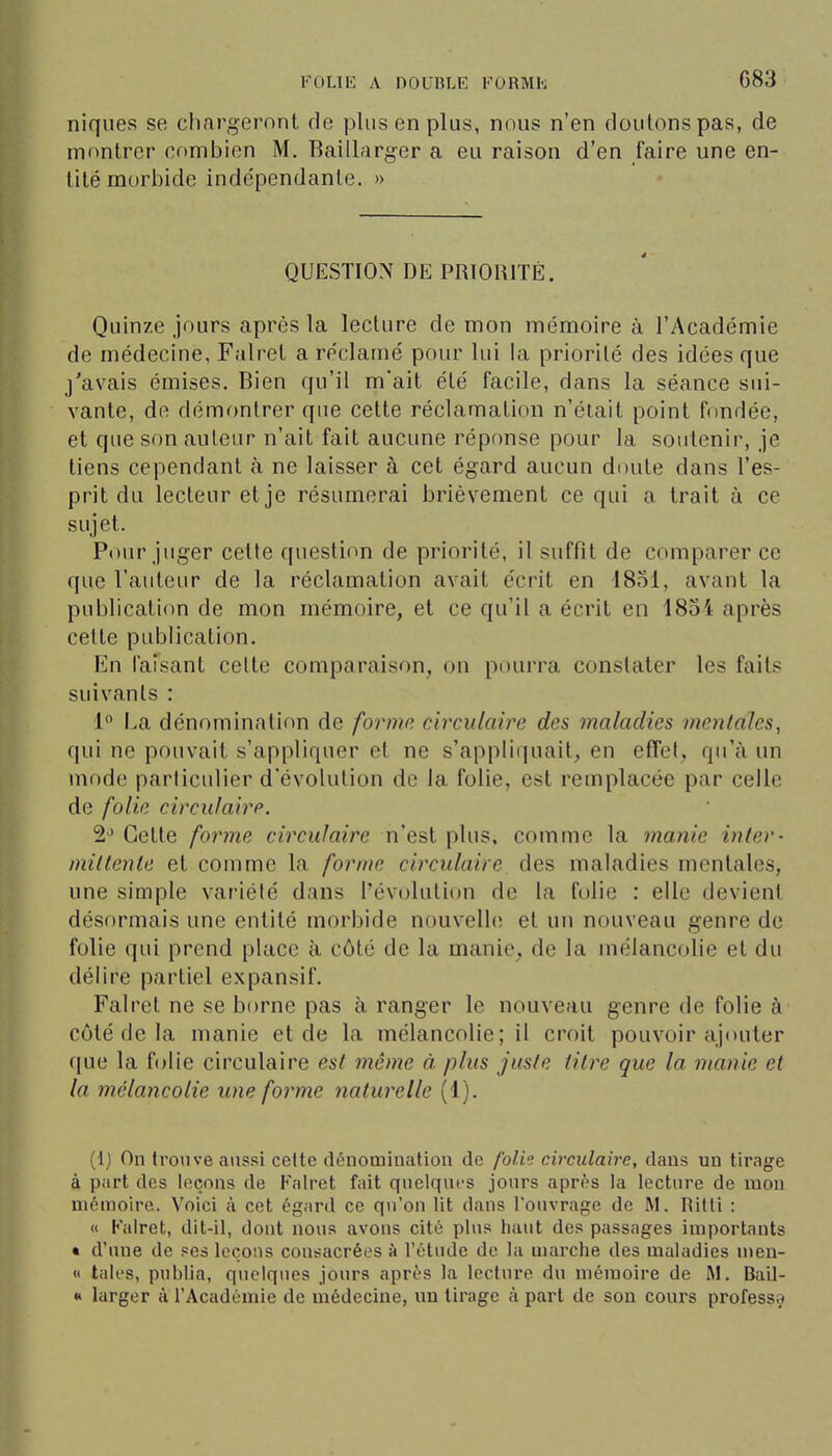 G83 niques se chargeront de plus en plus, nous n'en doutons pas, de montrer combien M. Baillarger a eu raison d'en faire une en- tité morbide inde'pendante. » QUESTION DE PRIORITÉ. Quinze jours après la lecture de mon mémoire à l'Académie de médecine, Falret a réclamé pour lui la priorité des idées que j'avais émises. Bien qu'il m'ait été facile, dans la séance sui- vante, de démr)ntrer que cette réclamation n'était point fondée, et que son auteur n'ait fait aucune réponse pour la soutenir, je tiens cependant à ne laisser à cet égard aucun doute dans l'es- prit du lecteur et je résumerai brièvement ce qui a trait à ce sujet. Pour juger celte question de priorité, il suffit de comparer ce que l'auteur de la réclamation avait écrit en 1851, avant la publication de mon mémoire, et ce qu'il a écrit en 1854 après celle publication. En faisant cette comparaison, on pourra constater les faits suivants : 1 La dénomination de forme, circulaire des maladies mentales, qui ne pouvait s'appliquer et ne s'appliquait, en effet, qu'à un mf)de parliculier d'évolution de la folie, est remplacée par celle de folie circulairp. 2-* Cette forme circulaire n'est plus, comme la manie inter- mittente et comme la forme circulaire des maladies mentales, une simple variété dans l'évolution de la folie : elle devient désormais une entité morbide nouvelh; et un nouveau genre de folie qui prend place à côté de la manie, de la mélancolie et du délire partiel expansif. Falret ne se borne pas à ranger le nouveau genre de folie à côté de la manie et de la mélancolie; il croit pouvoir ajouter que la folie circulaire est même à plus juste titre que la manie et la mélancolie une forme naturelle (1). (1) On trouve aussi celte dénomination de /b/t? circulaire, dans un tirage à part des leçons de Falret fait quelques jours après la lecture de mou mémoire. Voici à cet égard ce qu'on lit dans l'ouvrage de M. Ritti : « Kairet, dit-il, dont nous avons cité plus haut des passages importants • d'une de ses leçons consacrées à l'étude de la marche des maladies nien- « taies, publia, quelques jours après la lecture du mémoire de M. Bail- « larger à l'Académie de médecine, un tirage à part de son cours professa