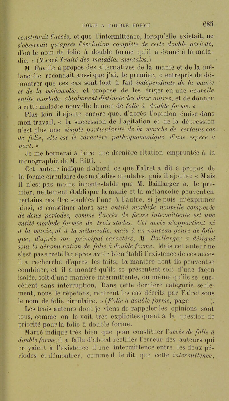 constituait Vaccès, et que rintermitlence, lorsqu'elle existait, ne s^observait qu'après réoolution complète de cette double période, d'où le nom de folie à double forme qu'il a donné à la mala- die. » (Marge Traité des inaladies mentales.) M. Foville à propos des alternatives de la manie et de la mé- lancolie reconnaît aussi que j'ai, le premier, « entrepris de dé- montrer que ces cas sont tout à fait indépendants de la manie et de la mélancolie, et proposé de les ériger en une nouvelle entité morbide, absolument distincte des deux autres, et de donner à cette maladie nouvelle le nom de folie à double forme. « Plus loin il ajoute encore que, d'après l'opinion émise dans mon travail, « la succession de l'agitation et de la dépression n'est plus une simple particularité de la marche de certains cas de folie; elle est le caractère pathognomonique d'une espèce à part. » Je me bornerai à faire une dernière citation empruntée à la monographie de M. Ritti. . Cet auteur indique d'abord ce que Falret a dit à propos de la forme circulaire des maladies mentales, puis il ajoute : « Mais il n'est pas moins incontestable que M. Baillarger a, le pre- mier, nettement établique la manie et la mélancolie peuventen certains cas être soudées l'une à l'autre, si je puis m'exprimer ainsi, et constituer alors une entité morbide nouvelle composée de deux périodes, comme l'accès de fièvre intermittente est une entité morbide formée de trois stades. Cet accès n'appartient ni à la manie, ni à la mélancolie, mais à un nouveau genre de folie que, d'après son principal caractère.^ M. Baillarger a désigné sous la dénomi nation de folie à double forme. Mais cet auteur ne s'est pasarrètélà; après avoir bienétabli l'existence de ces accès il a recherché d'après les fails, la manière dont ils peuventse combiner, et il a montré qu'ils se présentent soit d'une façon isolée, soit d'une manière intermittente, ou même qu'ils se suc- cèdent sans interruption. Dans cette dernière catégorie seule- ment, nous le répétons, rentrent les cas décrits par Falret sous le nom de folie circulaire. » {Folie à double forme, page ). Les trois auteurs dont je viens de rappeler les opinions sont tous, comme on le voit, très explicites quant à la question de priorité pour la folie à double forme. Marcé indique très bien que pour constituer l'accès de folie à double for me,\\ a fallu d'abord rectifier l'erreur des auteurs qui croyaient à l'existence d'une intermiltence entre les deux pé- riodes et démontrer, comme il le dit, que cette intermittence,