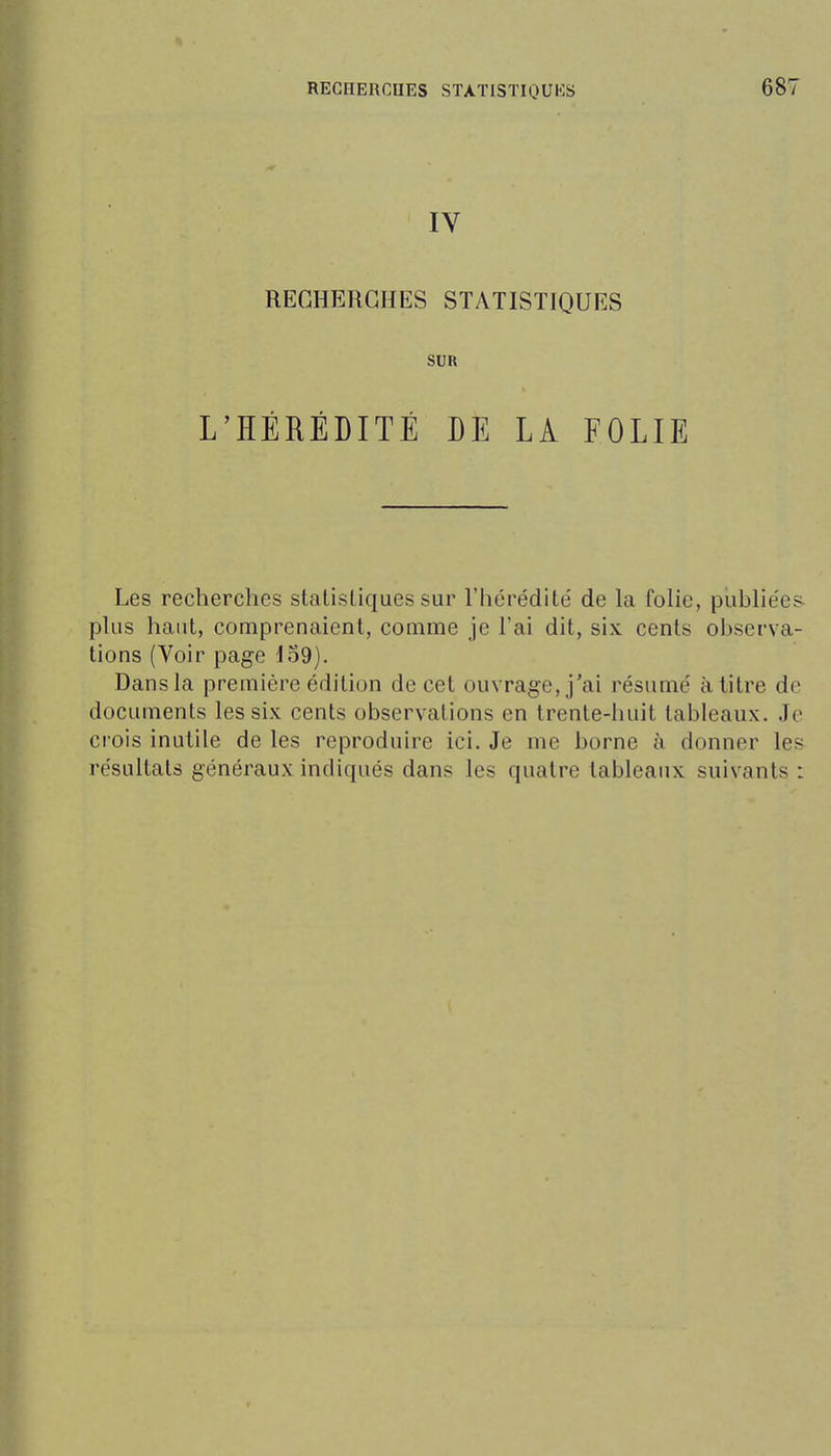 IV RECHERCHES STATISTIQUES SUR L'HÉRÉDITÉ DE LA FOLIE Les recherches statistiques sur l'hérédité' de la folie, publiées phis haut, comprenaient, comme je l'ai dit, six cents observa- tions (Voir page 159). Dans la première édition de cet ouvrage, j'ai résumé à titre de documents les six cents observations en trente-huit tableaux. Je ci'ois inutile de les reproduire ici. Je me borne à donner les résultats généraux indiqués dans les quatre tableaux suivants :