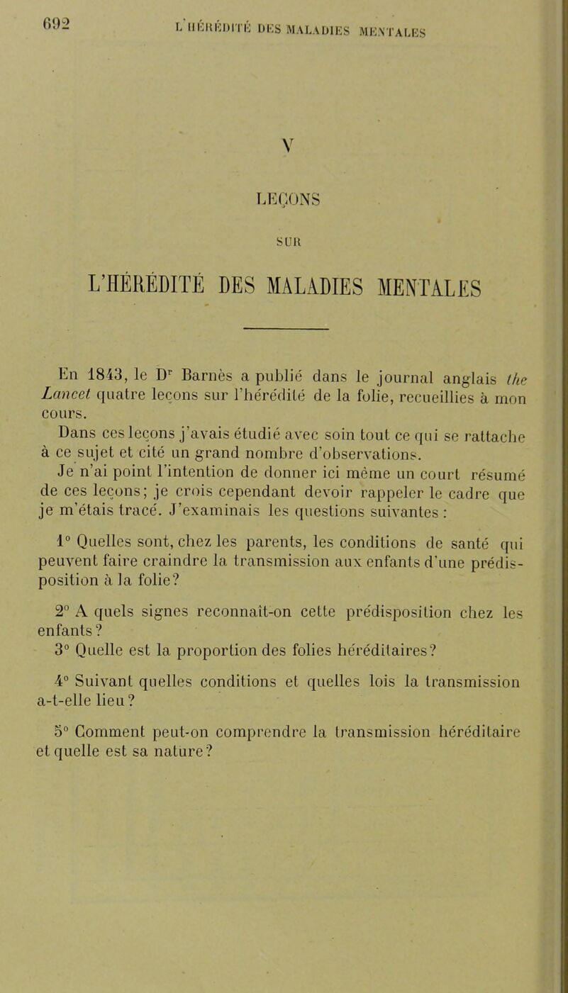 l/llÉKKDITIi DES MALADIES MENTALES V LEÇONS SUR L'HÉRÉDITÉ DES MALADIES MENTALES En 1843, le Barnès a publié dans le journal anglais tke Lancet quatre leçons sur l'hérédilé de la folie, recueillies à mon cours. Dans ces leçons j'avais étudié avec soin tout ce qui se rattache à ce sujet et cité un grand nombre d'observations. Je n'ai point l'intention de donner ici même un court résumé de ces leçons; je crois cependant devoir rappeler le cadre que je m'étais tracé. J'examinais les questions suivantes : 1° Quelles sont, chez les parents, les conditions de santé qui peuvent faire craindre la transmission aux enfants d'une prédis- position à la folie? 2° A quels signes reconnaît-on cette prédisposition chez les enfants? 3° Quelle est la proportion des folies héréditaires? 4° Suivant quelles conditions et quelles lois la transmission a-t-elle lieu? 5° Gomment peut-on comprendre la transmission héréditaire et quelle est sa nature?