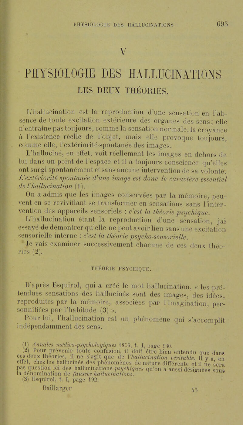 V PHYSIOLOGIE DES HALLUCINATIONS LES DEUX THÉORIES. L'hallucination est la reprodiiclion d'une sensation en l'ab- sence de toute excitation extérieure des organes des sens; elle n'entraîne pas toujours, comme la sensation normale, la croyance à l'existence réelle de l'objet, mais elle provoque toujours, comme elle, l'extériorité-spontanée des images. L'halluciné, en effet, voit réellement les images en dehors de lui dans un point de l'espace et il a toujours conscience qu'elles ont surgi spontanément et sans aucune intervention de sa volonté. L'exlériorilé spontanée d'une image esl donc le caractère essentiel de rhallucination (1). On a admis que les images conservées par la mémoire, peu- vent en se revivifiant se transformer en sensations sans l'inter- vention des appareils sensoriels : c'est la théorie psychique. L'hallucination étant la reproduction d'une sensation, jai essayé de démontrer (|u'elle ne peut avoir lieu sans une excitation sensorielle interne : cesl la théorie psycho-sensorielle. •Je vais examiner successivement chacune de ces deux théo- ries (2). THÉORIE PSYCHIQUE. Daprès Esquirol, qui a créé le mot hallucination, « les pré- tendues sensations des hallucinés sont des images, des idées reproduites par la mémoire, associées par l'imagination, per- sonnifiées par l'habitude (3) ». Pour lui, l'hallucination est un phénomène (|ui s'accomplit indépendamment des sens. (1) Annales médico-psychologiques 18:.6, t. I, page 130. 12) Pour prévenir toute coufusiou, il doit être bien entendu que dans ces deux tliéorics, il ne s';igit que de l'/iallucination véritable. 11 y a en ellet, chez les halhicuiés des phénomènes de nature différente et il ne sera pas question ici des hallucinations psychiques qu'on a aussi désignées sous la denomuiation de fausses hallucinations. (3) Esquirol, t. I, page 192. Raillargor 45