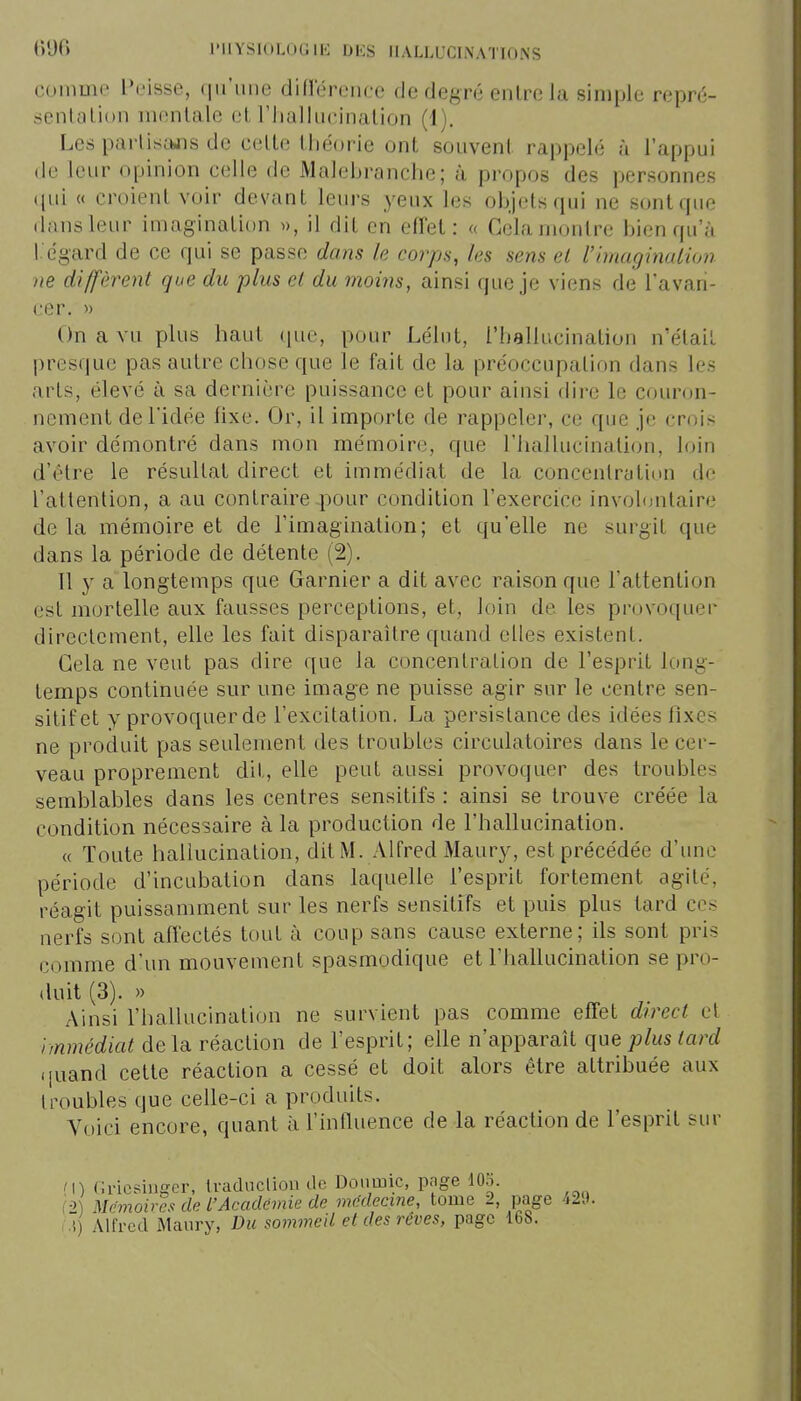 comme L'eisse, qu'une diflerence de degré entre la simple repré- sentation mentale et l'iiallueination (1). Les partisajis de celte tiiéorie ont souvent rappelé à l'appui de leur opinion celle de Malebranche; à propos des personnes ((ui « croient voir devant leurs yeux les objets qui ne sont que dans leur imagination », il dit en effet: « Gela montre bien qu'à l égard de ce qui se passe dans le corps, les sens el l'imaginaiwn )ie diffèrent que du plus et du moins, ainsi que je viens de l'avan- cer. » On a vu plus haut (pte, pour Lélut, l'hallucination n'était presque pas autre chose que le fait de la préoccupation dans les arts, élevé à sa dernière puissance et pour ainsi dire le couron- nement de l'idée fixe. Or, il importe de rappeler, ce que je crois avoir démontré dans mon mémoire, que l'hallucination, loin d'être le résultat direct et immédiat de la concentration de l'attention, a au contraire pour condition l'exercice involontaire delà mémoire et de l'imagination; et qu'elle ne surgit que dans la période de détente (2). 11 y a longtemps que Garnier a dit avec raison que l'attention est mortelle aux fausses perceptions, et, loin de les provoquer directement, elle les fait disparaître quand elles existent. Gela ne veut pas dire que la concentration de l'esprit long- temps continuée sur une image ne puisse agir sur le centre sen- sitif et y provoquer de l'excitation. La persistance des idées fixes ne produit pas seulement des troubles circulatoires dans le cer- veau proprement dit, elle peut aussi provoquer des troubles semblables dans les centres sensitifs : ainsi se trouve créée la condition nécessaire à la production de l'hallucination. « Toute hallucination, dit M. Alfred xMaury, est précédée d'une période d'incubation dans laquelle l'esprit fortement agité, réagit puissamment sur les nerfs sensitifs et puis plus tard ces nerfs sont affectés tout à coup sans cause externe; ils sont pris comme d'un mouvement spasmodique et l'hallucination se pro- duit (3). » Ainsi l'halkicination ne survient pas comme effet direct el immédiat de la réaction de l'esprit; elle n'apparaît que plus tard .[uand cette réaction a cessé et doit alors être attribuée aux lroubles que celle-ci a produits. Voici encore, quant à l'influence de la réaction de l'esprit sur M) (iricsiuger, tradnclion de Doiimic, page 10.;>. ( •1) Mcmoby's de L'Académie de mMecine, tome 2, page 42tK