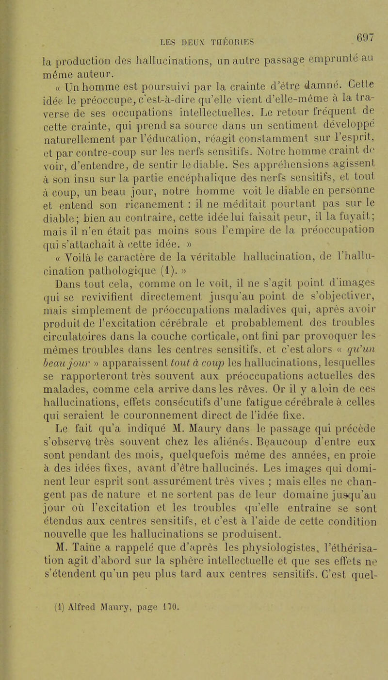 la produclion des hallucinations, un autre passage emprunte au même auteur. « Un homme est poursuivi par la crainte d'être damné. Cette idée le préoccupe^ c'est-à-dire qu'elle vient d'elle-même à la tra- verse de ses occupations intellectuelles. Le retour fréquent de cette crainte, qui prend sa source dans un sentiment développe naturellement par l'éducation, réagit constamment sur l'esprit, et par contre-coup sur les nerfs sensitifs. Notre homme craint do voir, d'entendrC;, de sentir le diable. Ses appréhensions agissent à son insu sur la partie encéphalique des nerfs sensitifs, et toui à coup, un beau jour, notre homme voit le diable en personne et entend son ricanement : il ne méditait pourtant pas sur le diable; bien au contraire, cette idée lui faisait peur, il la fuyait; mais il n'en était pas moins sous l'empire de la préoccupation qui s'attachait à cette idée. » « Voilà le caractère de la véritable hallucination, de l'hallu- cination pathologique (1). » Dans tout cela, comme on le voit, il ne s'agit point d'images qui se revivifient directement jusqu'au point de s'objectiver, mais simplement de préoccupations maladives qui, après avoir produit de l'excitation cérébrale et probablement des troubles circulatoires dans la couche corticale, ont fini par provoquer les mêmes troubles dans les centres sensitifs. et c'est alors « qu'un beau jour » apparaissent tout à coup les hallucinations, lesquelles se rapporteront très souvent aux préoccupations actuelles des malades, comme cela arrive dans les rêves. Or il y aloin de ces hallucinations, effets consécutifs d'une fatigue cérébrale à celles qui seraient le couronnement direct de l'idée fixe. Le fait qu'a indiqué M. Maury dans le passage qui précède s'observe très souvent chez les aliénés. Beaucoup d'entre eux sont pendant des mois, quelquefois même des années, en proie à des idées fixes, avant d'être hallucinés. Les images qui domi- nent leur esprit sont assurément très vives ; mais elles ne chan- gent pas de nature et ne sortent pas de leur domaine jusqu'au jour où l'excitation et les troubles qu'elle entraîne se sont étendus aux centres sensitifs, et c'est à l'aide de cette condition nouvelle que les hallucinations se produisent. M. Taine a rappelé que d'après les physiologistes, l'éthérisa- lion agit d'abord sur la sphère intellectuelle et que ses effets no s'étendent qu'un peu plus tard aux centres sensitifs. C'est quel- (1) Alfred Maïu-y, page 170.
