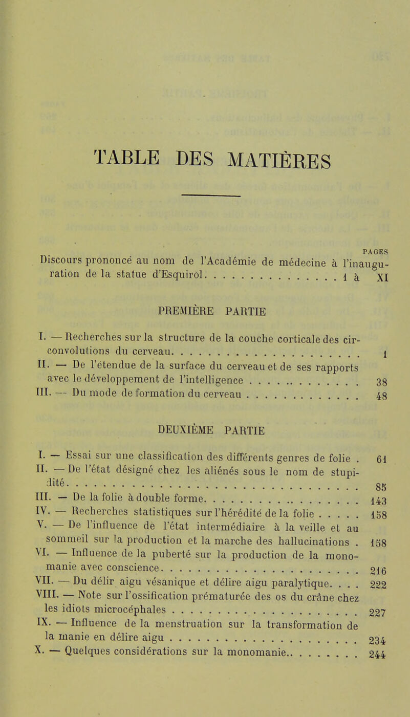 TABLE DES MATIÈRES PAGES Discours prononcé au nom de l'Académie de médecine à l'inaugu- ration delà statue d'Esquirol là XI PREMIÈRE PARTIE I. — Recherches sur la structure de la couche corticale des cir- convolulions du cerveau 1 II. — De l'étendue de la surface du cerveau et de ses rapports avec le développement de l'intelligence 38 III. — Du mode de formation du cerveau 48 DEUXIÈME PARTIE I. — Essai sur une classification des différents genres de folie . 61 II. — De l'état désigné chez les aliénés sous le nom de stupi- dité 85 III. — De la folie à double forme 143 IV. — Recherches statistiques sur l'hérédité delà folie 158 V. — De l'influence de l'état intermédiaire à la veille et au sommeil sur la production et la marche des hallucinations . 158 VI. — Influence de la puberté sur la production de la mono- manie avec conscience 216 VII. — Du délir aigu vésanique et délire aigu paralytique. . . . 222 VIII. — Note sur l'ossification prématurée des os du crâne chez les idiots microcéphales 227 IX. — Influence de la menstruation sur la transformation de la manie en délire aigu 234 X. — Quelques considérations sur la monomanie 244