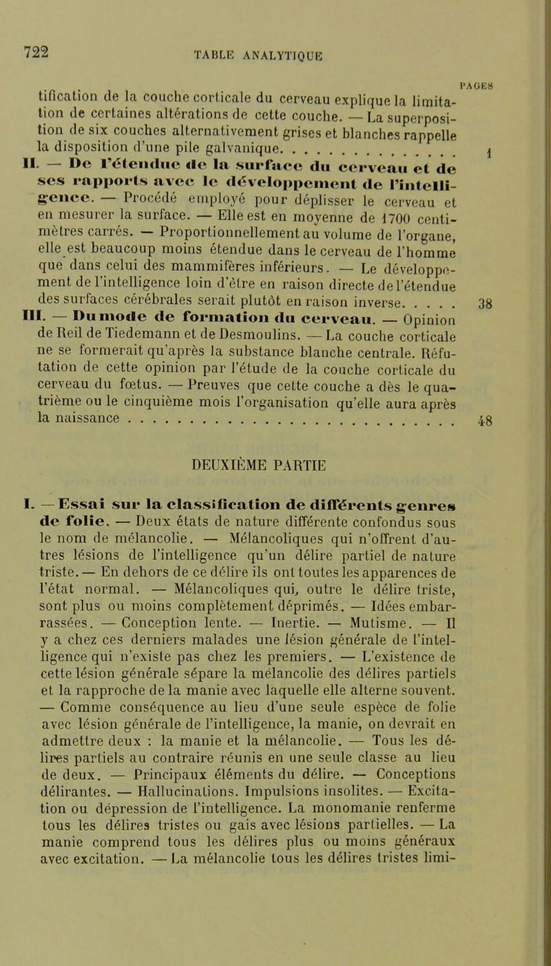 PAGES tification de la couche corticale du cerveau explique la limita- tion de certaines altérations de cette couche. — La superposi- tion de six couches alternativement grises et blanches rappelle la disposition d'une pile galvanique I II. — De réieiiiliic <Ie la surface du cerveau et de ses rapports avec le développement de rintclli- g-eiice. — Procédé employé pour déplisser le cerveau et en mesurer la surface. — Elle est en moyenne de 1700 centi- mètres carrés. — Proportionnellement au volume de l'organe, elle est beaucoup moins étendue dans le cerveau de l'homme que dans celui des mammifères inférieurs. — Le développe- ment de l'intelligence loin d'être en raison directe de l'étendue des surfaces cérébrales serait plutôt en raison inverse 38 ni. — Du mode de formation du cerveau. — Opinion de Reil de Tiedemann et de Desmoulins. — La couche corticale ne se formerait qu'après la substance blanche centrale. Réfu- tation de cette opinion par l'étude de la couche corticale du cerveau du fœtus. — Preuves que cette couche a dès le qua- trième ou le cinquième mois l'organisation qu'elle aura après la naissance 48 DEUXIÈME PARTIE I. — Essai sur la classification de diiférents genres de folie. — Deux états de nature différente confondus sous le nom de mélancolie. — Mélancoliques qui n'offrent d'au- tres lésions de l'intelligence qu'un délire partiel de nature triste. — En dehors de ce délire ils ont toutes les apparences de l'état normal. — Mélancoliques qui, outre le délire triste, sont plus ou moins complètement déprimés. — Idées embar- rassées. — Conception lente. — Inertie. — Mutisme. — Il y a chez ces derniers malades une lésion générale de l'intel- ligence qui n'exisle pas chez les premiers. — L'existence de cette lésion générale sépare la mélancolie des délires partiels et la rapproche de la manie avec laquelle elle alterne souvent. — Comme conséquence au lieu d'une seule espèce de folie avec lésion générale de l'intelligence, la manie, on devrait en admettre deux : la manie et la mélancolie. — Tous les dé- lires partiels au contraire réunis en une seule classe au lieu de deux. — Principaux éléments du délire. — Conceptions délirantes. — Hallucinations. Impulsions insolites. — Excita- tion ou dépression de l'intelligence. La monomanie renferme tous les délires tristes ou gais avec lésions partielles. — La manie comprend tous les délires plus ou moins généraux avec excitation. — La mélancolie tous les délires tristes lirai-