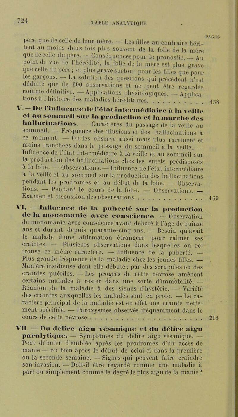 7-24 TADLK ANALYTIQUE X 11.,, PAGES père que de celle de leur mère. — Les filles au contraire Mri- tenl au moins deux ibis plus souvent de la folie de la mère quedecelle du père. - Conséquences pour le pronostic. — Au point de vue de riiérédité, la folie de la mère est plus grave que celle du père; et plus grave surtout pour les filles c^ue pour les garçons. — La solution des questions qui précèdent n'est déduite que de GOO observations et ne peut être regardée comme définitive. — Applications physiologiques. — Applica- tions à riiisloire des maladies héréditaires j5g V. — De riiiniicnee dcréCal inlcrmédiairc à la veille et au soinmcil sur la production et la marche des halluciiiatioiLs. — Caractères du passage de la veille au sommeil. — Fréquence des illusions et des hallucinations à ce moment. — On les ohscrve aussi mais plus rarement et moins tranchées dans le passage du sommeil à la veille. — Influence de l'état intermédiaire à la veille et au sommeil sur la production des hallucinations chez les sujets prédisposés cà la fohe. — Observations. — Influence de l'état intermédiaire à la veille et au sommeil sur la production des hallucinations pendant les prodromes et au début de la folie. — Observa- tions. — Pendant le cours de la folie. — Observations. — Examen et discussion des observations 169 VI. — lunucnee de la puberté sur la production de la nionomanic avec coaiscience. —Observation de monomanie avec conscience ayant débuté à l'âge de quinze ans et durant depuis quarante-cinq ans. — Besoin qu'avait le malade d'une affirmation étrangère pour calmer ses craintes. — Plusieurs observations dans lesquelles on re- trouve ce même caractère. — Influence de la puberté. — Plus grande fréquence de la maladie chez les jeunes filles. — . Manière insidieuse dont elle débute : par des scrupules ou des craintes puériles. — Les progrès de cette névrose amènent certains malades à rester dans une sorte d'immobilité. — Réunion de la maladie à des signes d'hystérie. —■ Variété des craintes auxquelles les malades sont en proie. —Le ca- ractère principal de la maladie est en eflet une crainte nette- ment spécifiée. — Paroxysmes observés fréquemment dans le cours de cette névrose 216 VII. — Du délire aigu vésanique et du délire aigu paralytique. — Symptômes du délire aigu vésanique. — Peut débuter d'emblée après les prodromes d'un accès de manie — ou bien après le début de celui-ci dans la première ou la seconde semaine. — Signes qui peuvent faire craindre son invasion. — Doit-il être regardé comme une maladie à part ou simplement comme le degré le plus aigu de la manie ?