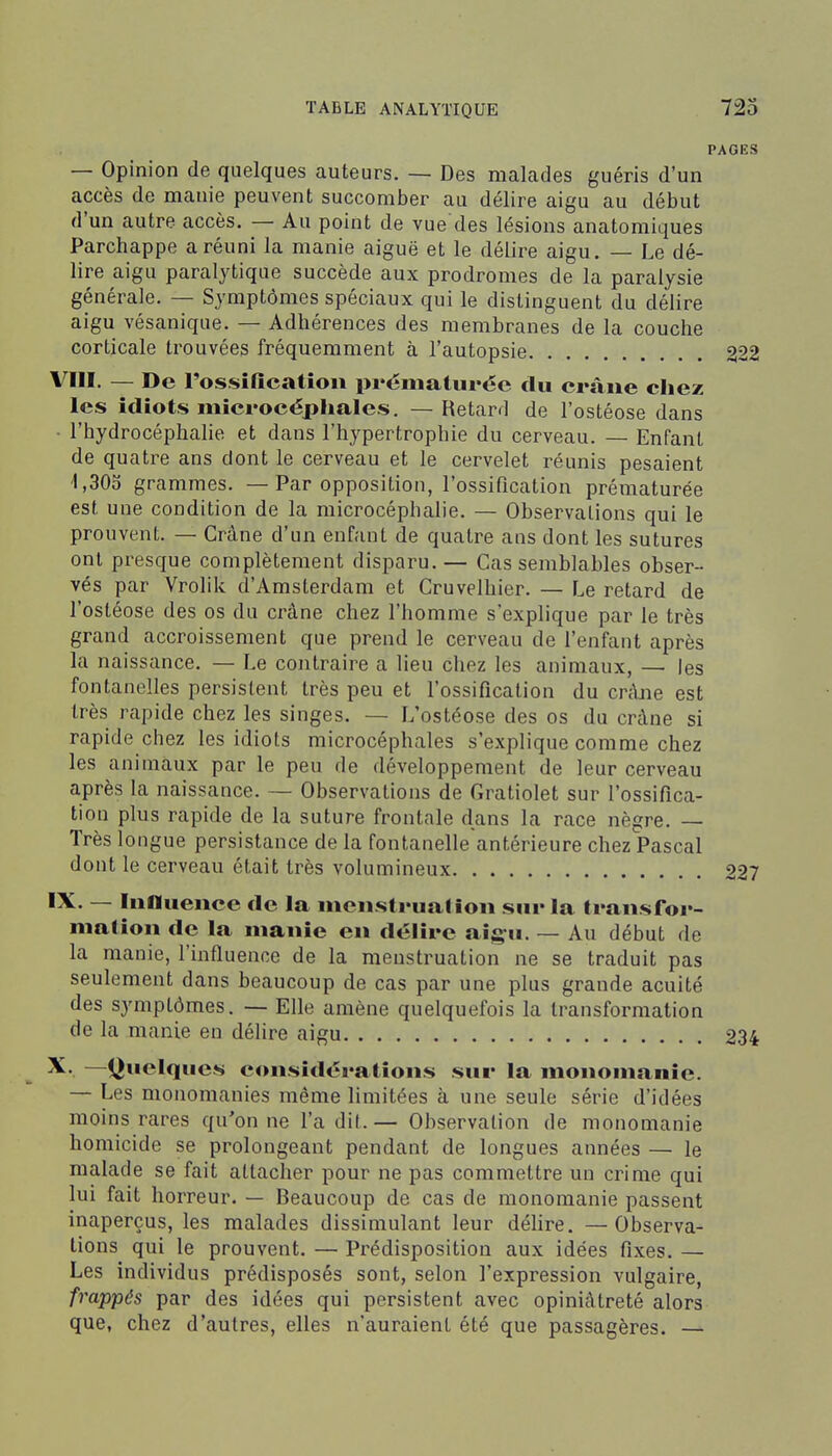 PAGES — Opinion de quelques auteurs. — Des malades guéris d'un accès de manie peuvent succomber au délire aigu au début d'un autre accès. — Au point de vue des lésions anatomiques Parchappe a réuni la manie aiguë et le délire aigu. — Le dé- lire aigu paralytique succède aux prodromes de la paralysie générale. — Symptômes spéciaux qui le distinguent du délire aigu vésanique. — Adhérences des membranes de la couche corticale trouvées fréquemment à l'autopsie 222 VIII. — De l'ossiQcatiou prématurée du crâne chez les idiots microcéphales. — Retard de l'ostéose dans ■ l'hydrocéphalie et dans l'hypertrophie du cerveau. — Enfant de quatre ans dont le cerveau et le cervelet réunis pesaient 4,303 grammes. — Par opposition, l'ossification prématurée est une condition de la microcéphalie. — Observations qui le prouvent. — Crâne d'un enfant de quatre ans dont les sutures ont presque complètement disparu. — Cas semblables obser- vés par Vrolik d'Amsterdam et Cruvelhier. — Le retard de l'ostéose des os du crâne chez l'homme s'explique par le très grand accroissement que prend le cerveau de l'enfant après la naissance. — Le contraire a lieu chez les animaux, — les fontanelles persistent très peu et l'ossification du cnUie est très rapide chez les singes. — L'ostéose des os du crâne si rapide chez les idiots microcéphales s'explique comme chez les animaux par le peu de développement de leur cerveau après la naissance. ~ Observations de Gratiolet sur l'ossifica- tion plus rapide de la suture frontale dans la race nègre. — Très longue persistance de la fontanelle antérieure chez Pascal dont le cerveau était très volumineux 227 'X- — Influence de la menstrualion sur la transfor- mation de la manie en délire aigu. — Au début de la manie, l'influence de la menstruation ne se traduit pas seulement dans beaucoup de cas par une plus grande acuité des symptômes. — Elle amène quelquefois la transformation de la manie en délire aigu 234 X.. —Quelques considérations sur la monomanie. — Les monomanies même limitées à une seule série d'idées moins rares qu'on ne l'a dit. — Observation de monomanie homicide se prolongeant pendant de longues années — le malade se fait attacher pour ne pas commettre un crime qui lui fait horreur. — Beaucoup de cas de monomanie passent inaperçus, les malades dissimulant leur délire. — Observa- tions qui le prouvent. — Prédisposition aux idées fixes. — Les individus prédisposés sont, selon l'expression vulgaire, frappés par des idées qui persistent avec opiniâtreté alors que, chez d'autres, elles n'auraient été que passagères. —