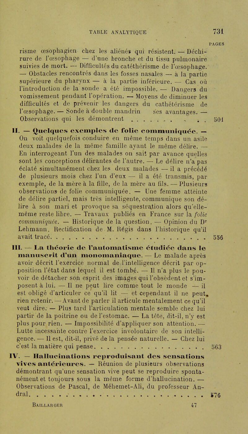 PAGES risme œsophagien chez les aliénés qui résistent. — Déchi- rure de l'œsophage — d'une bronche et du tissu pulmonaire suivies de mort. — Difficultés du catéthérisme de l'œsophage. — Obstacles rencontrés dans les fosses nasales — à la partie supérieure du pharynx — à la partie inférieure. — Cas où l'introduction de la sonde a été impossible. — Dangers du vomissement pendant l'opération. — Moyens de diminuer les difficultés et de prévenir les dangers du cathétérisme de l'œsophage. — Sonde à double mandrin ses avantages. — Observations qui les démontrent , . , soi II. — Quelques exemples de folie eommuniquée. — On voit quelquefois conduire en même temps dans un asile deux malades de la même famille ayant le même délire. — En interrogeant l'un des malades on sait par avance quelles sont les conceptions délirantes de l'autre. — Le délire n'a pas éclaté simultanément chez les deux malades — il a précédé de plusieurs mois chez l'un d'eux — il a été transmis, par exemple, de la mère à la fille, de la mère au fils. — Plusieurs observations de folie communiquée. — Une femme atteinte de délire partiel, mais très intelligente, communique son dé- lire à son mari et provoque sa séquestration alors qu'elle- même reste libre. — Travaux publiés en France sur la folie communiquée. — Historique de la question. — Opinion du D Lehmann. Rectification de M. Régis dans l'historique qu'il avait tracé . 556 III. — La théorie de rautomatisine étudiée dans le manuscrit d'un monomaniaque. — Le malade après avoir décrit l'exercice normal de l'intelligence décrit par op- position l'état dans lequel il est tombé. — 11 n'a plus le pou- voir de détacher son esprit des images qui l'obsèdent et s'im- posent à lui. — Il ne peut lire comme tout le monde — il est obligé d'articuler ce qu'il lit — et cependant il ne peut^ rien retenir. —Avant de parler il articule mentalement ce qu'il veut dire; — Plus tard l'articulation mentale semble chez lui partir de la poitrine ou de l'estomac. — La tête, dit-il, n'y est plus pour rien. — Impossibilité d'appliquer son attention. — Lutte incessante contre l'exercice involontaire de son intelli- gence. — 11 est, dit-il, privé de la pensée naturelle. — Chez lui c'est la matière qui pense 563 IV. — Hallucinations reproduisant des sensations vives antérieures. — Réunion de plusieurs observations démontrant qu'une sensation vive peut se reproduire sponta- nément et toujours sous la même forme d'hallucination. — Observations de Pascal, de Méhemet-Ali, du professeur An- dral iî76 Baillarger 47