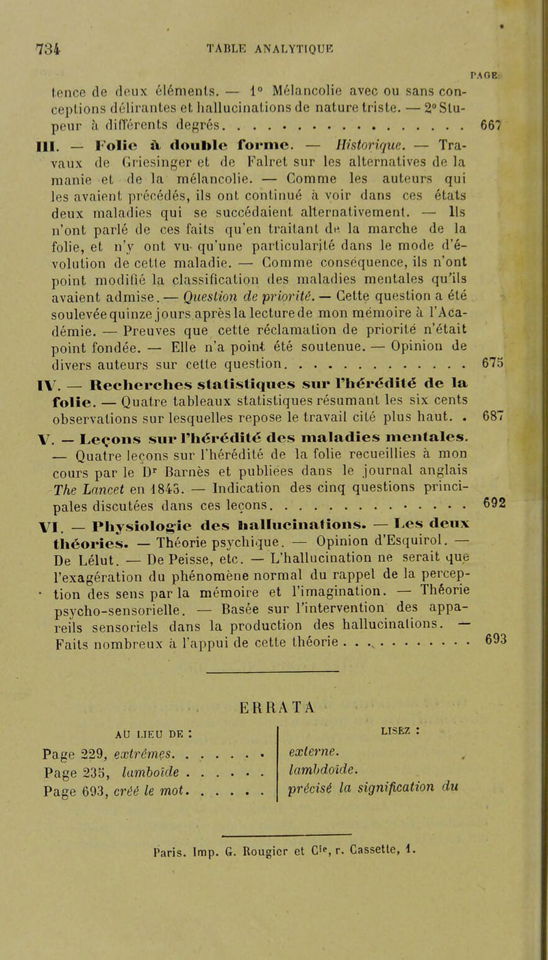 PAGE. tence de deux élémenls. — 1° Mélancolie avec ou sans con- ceplions délirantes et, hallucinations de nature triste. — 2° Stu- peur cl différents degrés 667 III. — Folie à. double forme. — Historique. — Tra- vaux de fîricsinger et de Falret sur les alternatives de la manie et de la mélancolie. — Comme les auteurs qui les avaient précédés, ils ont continué à voir dans ces états deux maladies qui se succédaient alternativement. — Ils n'ont parlé de ces faits qu'en traitant dt^. la marche de la folie, et n'y ont vu- qu'une particularité dans le mode d'é- volution de cette maladie. — Comme conséquence, ils n'ont point modifié la classification des maladies mentales qu'ils avaient admise. — Question de priorité. — Cette question a été soulevée quinze jours après la lecture de mon mémoire à l'Aca- démie. — Preuves que cette réclamation de priorité n'était point fondée. — Elle n'a point été soutenue. — Opinion de divers auteurs sur cette question 67; l\r. — Recherches statistiques sur l'hérédité de la folie. — Quatre tableaux statistiques résumant les six cents observations sur lesquelles repose le travail cité plus haut. . 687 V. — Leçons sur l'hérédité des maladies mentales. — Quatre leçons sur l'hérédité de la folie recueillies à mon cours par le D' Barnès et publiées dans le journal anglais The Lancet en 1843. — Indication des cinq questions princi- pales discutées dans ces leçons 692 VI. — Physiologie des liallucinatîons. — Les deux théories. — Théorie psychique. — Opinion d'Esquirol. — De Lélut. — De Peisse, etc. — L'hallucination ne serait que l'exagération du phénomène normal du rappel de la percep- • tion des sens par la mémoire et l'imagination. — Théorie psycho-sensorielle. — Basée sur l'intervention des appa- reils sensoriels dans la production des hallucinations. — Faits nombreux à l'appui de cette théorie . . 693 ERRATA AU I.IEU DE Page 229, extrêmçs. . Page 235, lamboîde , Page 693, créé le mot. LISEZ : externe, lamhdoide. précisé la signification du Paris. Imp. G. Rougicr et C»', r. Cassette, 1.