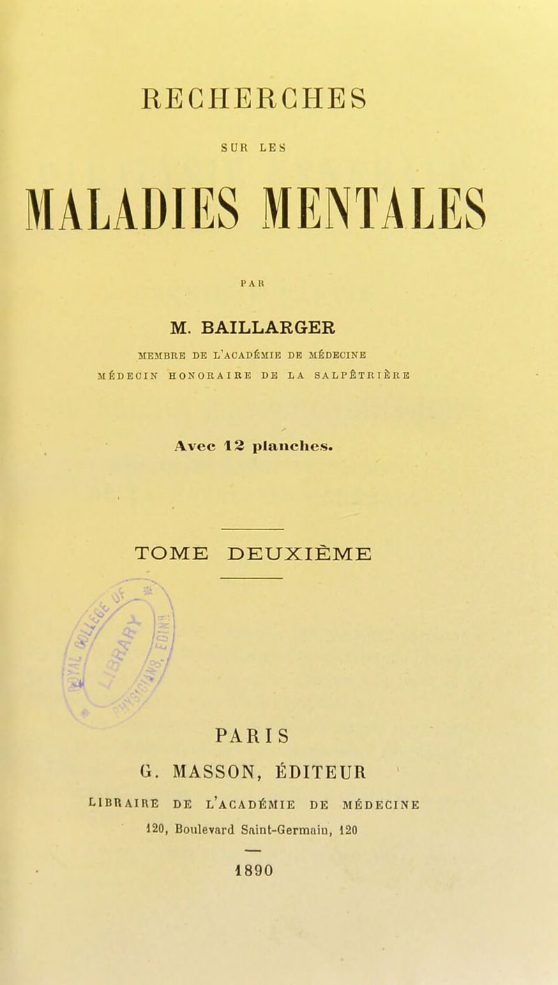 SUR LES MALADIES MENTAL PAR M. BAILLARGER MEMBRE BE L'AOADÉMIE DE MÉDECINE MÉDECIN HONORAIRE DE LA SALPÊTRTÈRE Avec 12 planches. TOME DEUXIÈME PARIS G. MASSON, ÉDITEUR ' LIBRAIRE DE l'aCADÉMIE DE MÉDECINE 120, Boulevard Saint-Germaiu, 120 1890