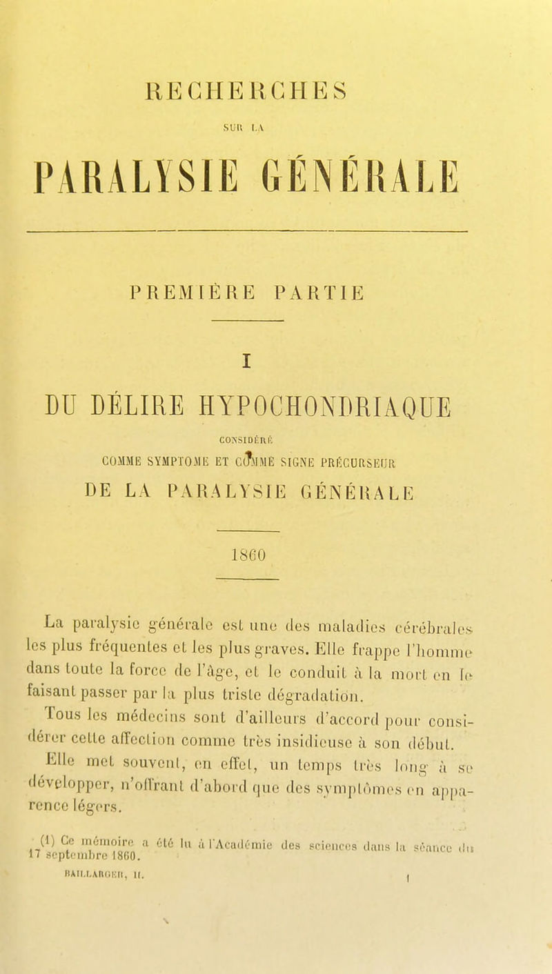 SUU I..V PARALYSIE GÉNÉMLE PREMIÈRE PARTIE I DU DÉLIRE HYPOCHONDRIAQUE COXSIDÉUl'; COMME SYMPTOME ET CiÎmMË SIGNE PRIÎCDRSEOR DE LA PARALYSIE GÉNÉRALE 1860 La paralysie généi-alc esL uno des maladies cérébrales les plus fréquentes et les plus graves. Elle frappe l'homme dans toute la force de l'âge, et le conduit à la mort en (e faisant passer par la plus triste dégradation. Tous les médecins sont d'ailleurs d'accord pour consi- dérer cette affection comme très insidieuse à son début. Elle met souvonl, en effet, un temps très long- à se développer, n'offrant d'abord que des symptômes en appa- rence légers. (1) Ce inùiiioir.^ ;i élé lu à rAcudumie des sciciic-s dans hi si-ai.ce dit IT septembre I8G0.