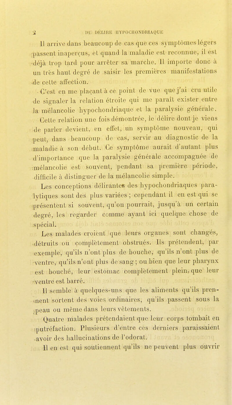Il arrive dans beaucoup de cas que ces symptômes légers passent inaperçus, et quand la maladie est reconnue, il est 'déjà trop tard pour arrêter sa marche. 11 importe donc à un très haut degré de saisir les premières manifestations cette affection. • C'est en me plaçant à ce point de vue que j'ai cru utile de signaler la relation étroite qui me paraît exister entre la mélancolie hypochondriaque et la paralysie générale. Cette relation une fois démontrée, le délire dont je viens de parler devient, en effet, un symptôme nouveau, qui peut, dans beaucoup de cas, servir au diagnostic de la maladie à son début. Ce symptôme aurait d'autant plus d'importance que la paralysie généiale accompagnée de •.mélancolie est souvent, pendant sa première période, difficile à distinguer de la mélancolie simple. Les conceptions délirantes des hypochondriaques para- lytiques sont des plus variées ; cependant il en est qui se présentent si souvent, qu'on pourrait, jusqu'à un certain degré, les regarder comme ayant ici quelque chose de spécial. Les malades croient que leurs organes sont changés, détruits ou complètement obstrués. Ils prétendent, par •exemple, qu'ils n'ont plus de bouche, qu'ils n'ont plus de ventre, qu'ils n'ont plus de sang; ou bien que leur pharynx est bouché, leur estomac complètement plein, que leur ■ventre est barré. Il semble h quelques-uns que les aliments qu'ils pren- tnent sortent des voies ordinaires, qu'ils passent sous la ;.peau ou même dans leurs vêtements. Quatre malades prétendaient que leur corps tombait en sputréfaction. Plusieurs d'entre ces derniers paraissaient -avoir des hallucinations do l'odorat.