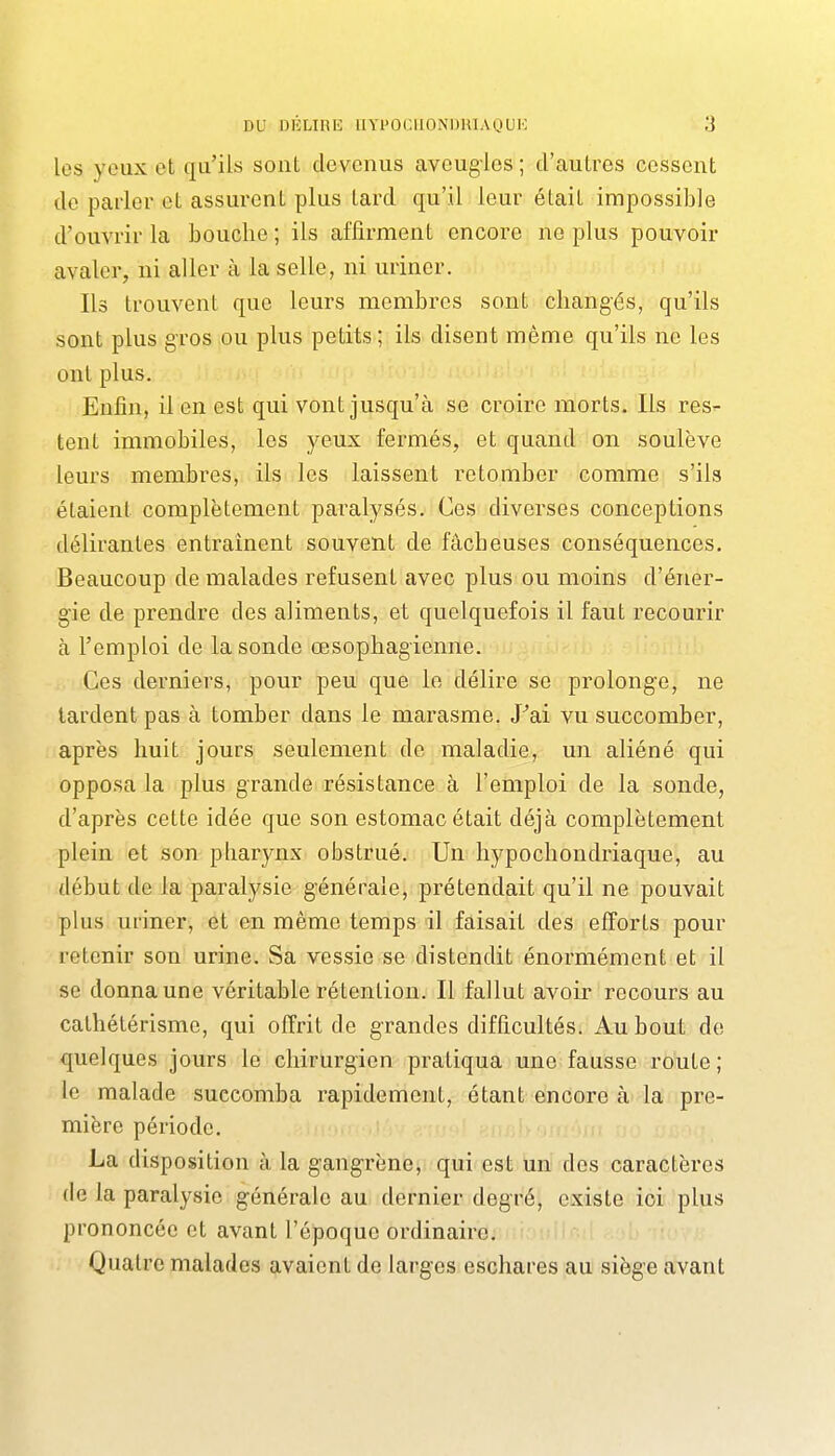 les yeux et qa'ils sont devenus aveugles ; d'autres cessent de parler et assurent plus tard qu'il leur était impossible d'ouvrir la bouche ; ils affirment encore ne plus pouvoir avaler, ni aller à la selle, ni uriner. Ils trouvent que leurs membres sont changés, qu'ils sont plus gros ou plus petits ; ils disent même qu'ils ne les ont plus. Enfin, il en est qui vont jusqu'à se croire morts. Ils res^ tent immobiles, les yeux fermés, et quand on soulève leurs membres, ils les laissent retomber comme s'ils étaient complètement paralysés. Ces diverses conceptions délirantes entraînent souvent de fâcheuses conséquences. Beaucoup de malades refusent avec plus ou moins d'éner- gie de prendre des aliments, et quelquefois il faut recourir à l'emploi de la sonde œsophagienne. Ces derniers, pour peu que le délire se prolonge, ne lardent pas à tomber dans le marasme. J^ai vu succomber, après huit jours seulement de maladie, un aliéné qui opposa la plus grande résistance à l'emploi de la sonde, d'après cette idée que son estomac était déjà complètement plein et son pharynx obstrué. Un hypochondriaque, au début de la paralysie générale, prétendait qu'il ne pouvait plus uriner, et en même temps il faisait des efforts pour retenir son urine. Sa vessie se distendit énormément et il se donna une véritable rétention. Il fallut avoir recours au cathétérisme, qui offrit de grandes difficultés. Au bout de quelques jours le chirurgien pratiqua une fausse route; le malade succomba rapidement, étant encore à la pre- mière période. La disposition à la gangrène, qui est un des caractères (le la paralysie générale au dernier degré, existe ici plus prononcée et avant l'époque ordinaire. Quatre malades avaient de larges eschares au siège avant