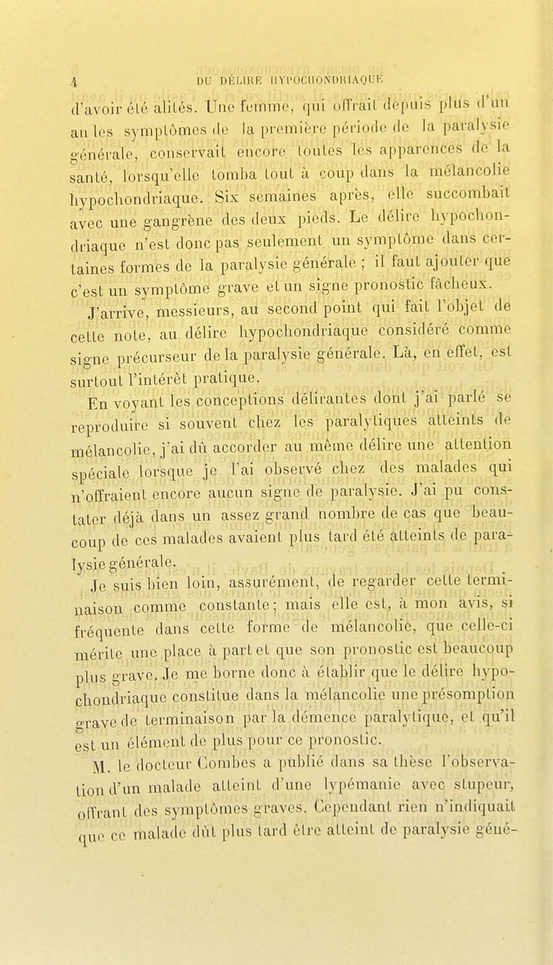 d'avoir été alilés. Une fummo, qui offrait depuis plus d'un au les symplômcs de la première période de la paralysie générale, conservait encore loules lës apparences de la santé, lorsqu'elle tomba tout à coup dans la mélancolie hypochondriaque. Six semaines après, elle succombait avec une gangrène des deux pieds. Le délire hypochon- driaque n'est donc pas seulement un symptôme dans cer- taines formes de la paralysie générale ; il faut ajouter que c'est un symptôme grave et un signe pronostic fâcheux. J'arrive, messieurs, au second point qui fait l'objet de cette note, au délire hypochondriaque considéré comme signe précurseur delà paralysie générale. Là, en effet, est surtout l'intérêt pratique. En voyant les conceptions délirantes dont j'ai parlé éè reproduire si souvent chez les paralytiques atteints de mélancolie, j'ai dû accorder au même délire une attention spéciale lorsque j'p f ai obserye chez des malades qui n'offraient encore aucun signe de paralysie. J'ai pu cons- tater déjà dans un assez grçmd nombre de cas que heau- coup de ces malades avaient plus tard été atteints de para- lysie générale. Je suis bien loin, assurément, de regarder cette termi- naison comme constante; mais elle est, à mon avis, si fréquente dans cette forme de mélancolie, qiie celle-ci mérite une place à part et que son pronostic est beaucoup plus grave. Je me borne donc à établir que le délire hypo- chondriaque constitue dans la mélancolie une présomption o-ravede terminaison parla démence paralytique, et qu'il est un élément de plus pour ce pronostic. M. le docteur Combes a publié dans sa thèse l'observa- tion d'un malade atteint d'une lypémanie avec stupeur, offrant des symptômes graves. Cependant rien n'indiquait que ce malade dut plus lard être atteint de paralysie géné-