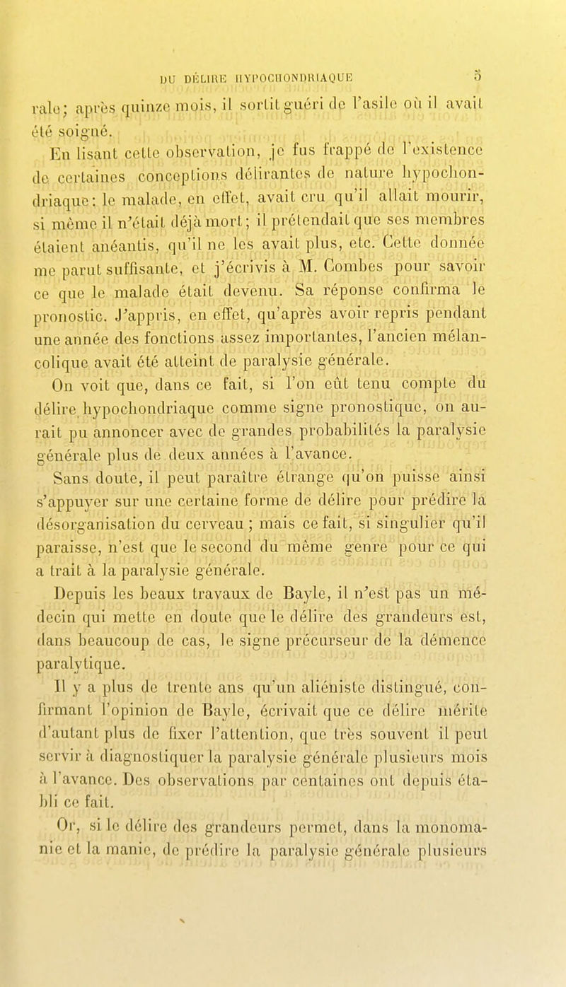 ralo; après quinze mois, il sortit guéri clc l'asile où il avait été soigné. En lisant cette observation, je fus frappé de l'existence de. certaines conceptions délirantes de nature liypoclion- driaquo: le malade, en effet, avait cru qu'il allait mourir, si même il n'était déjà mort; il prétendait que ses membres étaient anéantis, qu'il ne les avait plus, etc. Cette donnée me parut suffisante, et j'écrivis à M. Combes pour savoir ce que le malade était devenu. Sa réponse confirma le pronostic. J'appris, en effet, qu'après avoir repris pendant une année des fonctions assez importantes, l'ancien mélan- colique avait été atteint de paralysie générale. On voit que, dans ce fait, si l'on eût tenu compte du délire, liypochondriaque comme signe pronostique, on au- rait pu annoncer avec de grandes probabilités la paralysie générale plus de deux années à l'avance. Sans doute, il peut paraître étrange qu'on puisse ainsi s'appuyer sur une certaine forme de délire pour prédire la désorganisation du cerveau ; mais ce fait, si singulier qu'il paraisse, n'est que le second du même genre pour ce qui a trait à la paralysie générale. Depuis les beaux travaux de Bayle, il n'est pas un mé- decin qui mette en doute que le délire des grandeurs est, dans beaucoup de cas, le signe précurseur de la démence paralytique. Il y a plus de trente ans qu'''un aliéniste distingué, con- firmant l'opinion de Bayle, écrivait que ce délire mérite d'autant plus de fixer l'attention, que très souvent il peut servir à diagnostiquer la paralysie générale plusieurs mois à l'avance. Des observations par centaines ont depuis éta- bli ce fait. Or, si le délire dos grandeurs permet, dans la monoma- nic et la manie, de prédire la paralysie générale plusieurs