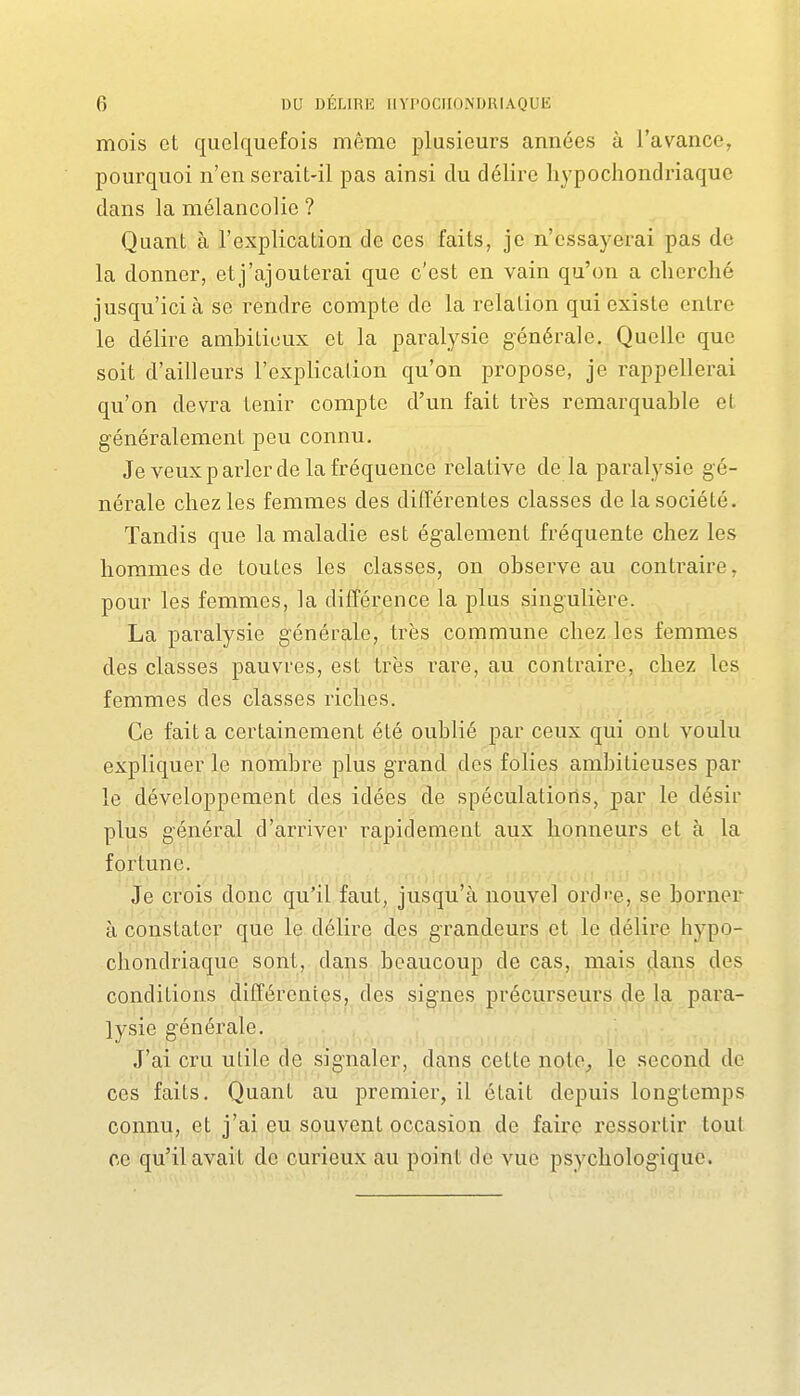 mois et quelquefois même plusieurs années à l'avance, pourquoi n'en serait-il pas ainsi du délire liypochondriaque dans la mélancolie ? Quant à l'explication de ces faits, je n'essayerai pas de la donner, etj'ajouterai que c'est en vain qu'on a cherché jusqu'ici à se rendre compte do la relation qui existe entre le délire ambitieux et la paralysie générale. Quelle que soit d'ailleurs l'explication qu'on propose, je rappellerai qu'on devra tenir compte d'un fait très remarquable et généralement peu connu. Je veux parler de la fréquence relative de la paralysie gé- nérale chez les femmes des différentes classes de la société. Tandis que la maladie est également fréquente chez les hommes de toutes les classes, on observe au contraire, pour les femmes, la différence la plus singulière. La paralysie générale, très commune chez les femmes des classes pauvres, est très rare, au contraire, chez les femmes des classes riches. Ce fait a certainement été oublié par ceux qui ont voulu expliquer le nombre plus grand des folies ambitieuses par le développement des idées de spéculations, par le désir plus général d'arriver rapidement aux honneurs et à la fortune. Je crois donc qu'il faut, jusqu'à nouvel ord'-e, se borner à constater que le délire des grandeurs et le délire hypo- cliondriaque sont, dans beaucoup de cas, mais dans des conditions différentes, des signes précurseurs de la para- lysie générale. J'ai cru utile de signaler, dans cette note, le second de ces faits. Quant au premier, il était depuis longtemps connu, et j'ai eu souvent occasion de faire ressortir tout ce qu'il avait de curieux au point de vue psychologique.