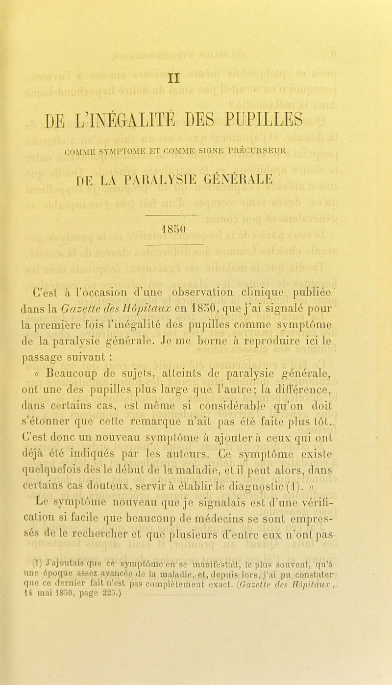 DE L'INÉGALITÉ DES PUPILLES COMiNtE SYArPTOMK ET COÎSniE SIGNE PRÉCURSEUR DE LA PARALYSIE GÉNÉRALE 1850 C'est à roccasioii d'une observaLion clinique publiée' clans la Gazette des Hôpitaux en 1830, que j'ai signalé pour la première fois l'inégalité des pupilles comme symptôme de la paralysie générale. Je me borne à reproduire ici le passage suivant : « Beaucoup do sujets, atteints de paralysie générale, ont une des pupilles plus large que l'autre; la ditTérence, dans certains cas, est même si considérable qu'on doit s'étonner que cette remarque n'ait pas été faite plus tôt.. C'est donc un nouveau symptôme à ajoutera ceux qui ont déjà été indiqués par les auteurs. Ce symptôme existe quelquefois dès le début de la maladie, et il peut alors, dans certains cas douteux, servira établir le diagnostic (1). » Le symptôme nouveau que je signalais est d'une vérifi- cation si facile que beaucoup de médecins se sont empres- sés de le recberchcr et que plusieurs d'entre eux n'ont pas (1) J'ajoutais que ce symptôme on se manifestait, lopins souvcnl, qu'A une époque assez avancée de la maladie, et, depuis lors,.j'ai pu coustater que ce dernier fait n'est pas complètement exact. {GazcÙe des Hôpitaux, 14 mai 18'jO, page 22;j.)