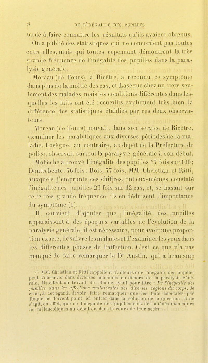 lardé àjairc connaître les résultats qu'ils avaient obtenus. On a publié des statistiques qui ne concordent pas toutes ■entre elles, mais qui toutes cependant démontrent la très grande fréquence de l'inégalité des pupilles dans la para- lysie générale. Morcau (de Tours), à Bicètro, a reconnu ce symptôme <ians plus de la moitié des cas, et Lasègue chez un tiers seu- lement des malades, mais les conditions différentes dans les- quelles les faits ont été recueillis expliquent très bien la différence des statistiques établies par ces deux observa- teurs. Moreau (de Tours) pouvait, dans son service de Bicètre, ivxaminer les paralytiques aux diverses périodes de la ma- ladie. Lasègue, au contraire, au dépôt de la Préfecture de police, observait surtout la paralysie générale à son début. Mobècbc a trouvé l'inég-alité des pupilles 57 fois sur 100; Doutrebente, 76 fois; Bois, 77 fois. MM. Gbristian et Ritti, auxquels j'emprunte ces cliiffres, ont eux-mêmes constaté l'inégalité des pupilles 27 fois sur 32 cas, et, se basant sur cette très grande fréquence, ils en déduisent l'importance du symptôme (1). Il convient d'ajouter que l'inégalité des pupilles apparaissant à des époques variables de l'évolution de la paralysie générale, il est nécessaire, pour avoir une propor- tion exacte, de suivre lesmalades et d'examiner les yeux dans les différentes pbases de l'affection. C'est ce que n'a pas manqué de faire remarquer le D' Austin, qui a beaucoup rl) MM. Cliristuui et Ritti rappellent d'ailleurs que l'inégalité des pupilles _^>eut s'observer daus diverses maladies en dehors de la paralysie géné- rale. Ils citent uu travail de Roque ayant pour titre : De rinégalilc des pupilles dans les affections unilalevales des diverses régions du corps. Je crois, à cet égard, devoir faire remarquer que les faits constatés par Roque ne doivent point ici entrer dans la solution de la question. 11 ne s'agit, en effet, que de l'inégalité des pupilles chez des aliénés maniaques ou mélancoliques au début ou dans le cours de leur accès.