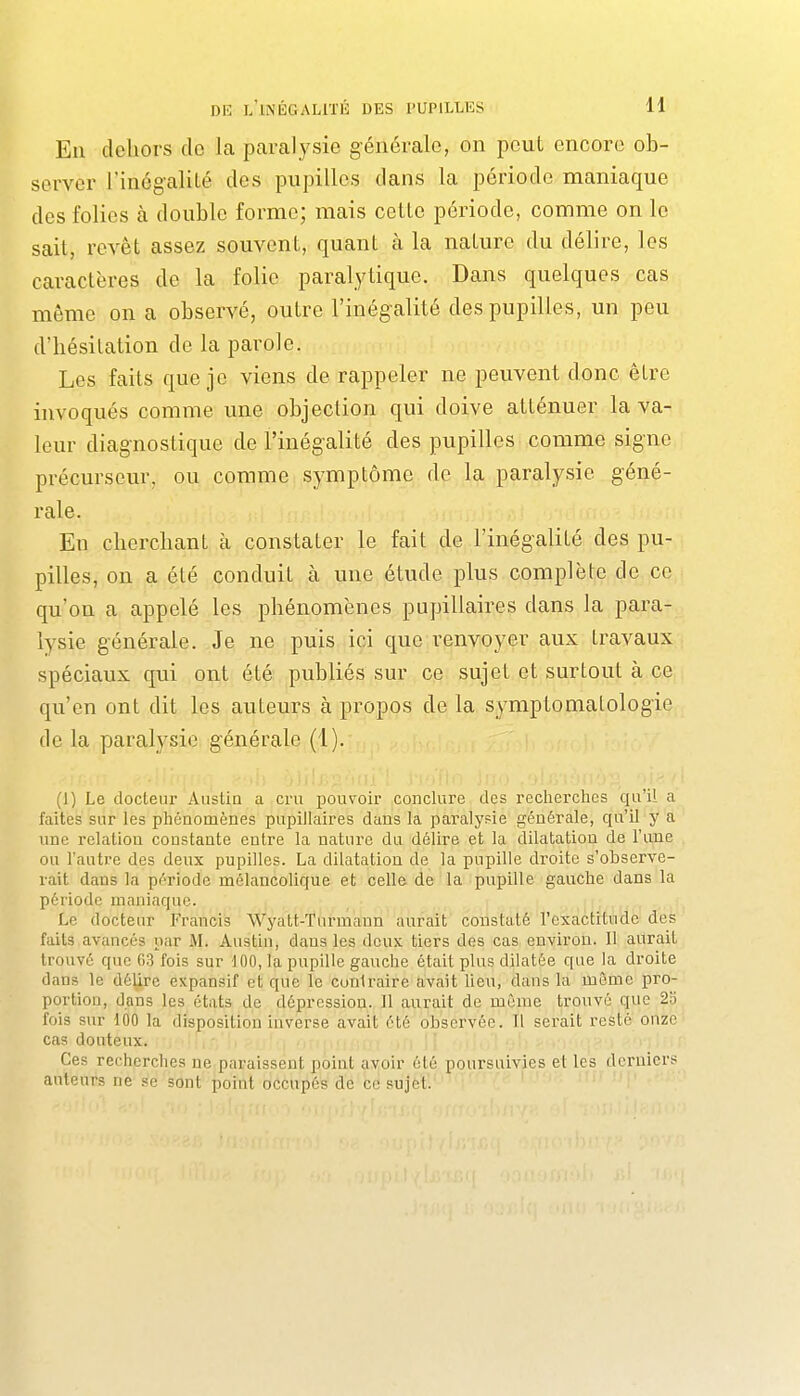 En dehors de la paralysie générale, on peut encore ob- server l'inég-aliLé des pupilles dans la période maniaque des folies à double forme; mais celle période, comme on le sait, revêt assez souvent, quant à la nature du délire, les caractères de la folie paralytique. Dans quelques cas même on a observé, outre l'inégalité des pupilles, un peu d'hésitation de la parole. Les faits que je viens de rappeler ne peuvent donc être invoqués comme une objection qui doive atténuer la va- leur diagnostique de l'inégalité des pupilles comme signe précurseur, ou comme symptôme de la paralysie géné- rale. En cherchant à constater le fait de l'inégalité des pu- pilles, on a été conduit à une étude plus complète de ce qu'on a appelé les phénomènes pupillaires dans la para- lysie générale. Je ne puis ici que renvoyer aux travaux spéciaux qui ont été publiés sur ce sujet et surtout à ce qu'en ont dit les auteurs à propos de la symptomatologie de la paralysie générale (1). •iljv;2'iiij. i i'i'C (1) Le docteur Aiistia a cru pouvoir conclure des recherches qu'il a faites sur les phénomènes pupillaires dans la paralysie générale, qu'il y a une relation constante entre la nature du délire et la dilatation de l'une ou l'autre des deux pupilles. La dilatation de la pupille droite s'observe- rait dans la période mélancolique et celle de la pupille gauche dans la période maniaque. Le docteur Francis Wyatt-Turinaun aurait constaté l'exactitude des faits avancés par M. Austin, dans les deux tiers des cas environ. Il aurait trouvé que 63 fois sur 100, la pupille gauche était plus dilatée que la droite dans le délire expansif et que le contraire avait heu, dans la même pro- portion, dans les états de dépression. 11 aurait de même trouvé que 2o fois sur 100 la disposition inverse avait été observée. Il serait resté onze cas douteux. Ces recherches ne paraissent point avoir été poursuivies et les derniers auteurs ne sont point occupés de ce sujet. '