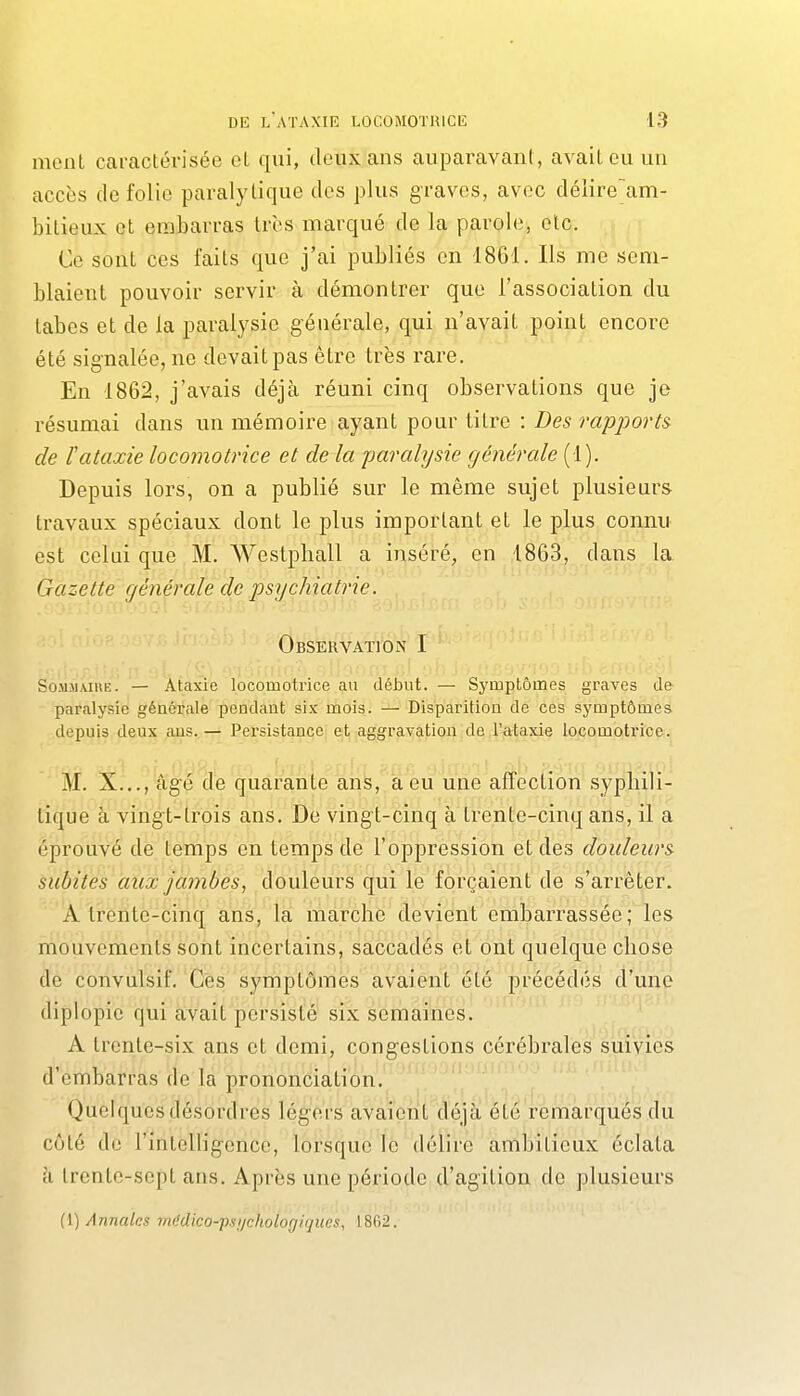 ment caraclérisée cL qui, deux ans auparavant, avait eu un accès (le folie paralytique des plus graves, avec délire'am- bilieux et embarras très marqué de la parole, elc. Ce sont ces faits que j'ai publiés en 1861. Us me sem- blaient pouvoir servir à démontrer que l'association du labes et de la paralysie générale, qui n'avait point encore été signalée, ne devait pas être très rare. En 1862, j'avais déjà réuni cinq observations que je résumai dans un mémoire ayant pour litre : Des rapports de ïataxie locomotrice et de la parahjsie générale (1). Depuis lors, on a publié sur le même sujet plusieurs travaux spéciaux dont le plus important et le plus connu est celui que M. Weslphall a inséré, en 1863, dans la. Gazette générale de psijchiatrie. .'jori'oiao' Observation I So.MJiAïUE. — Ataxie locomotrice au début. — Symptômes graves de paralysie générale pendant six mois. — Disparition de ces symptômes depuis deux ans.— Persistance et aggravation de l'ataxie locomotrice. M. X.,., âgé de quarante ans, à eu une affection syphili- tique à vingt-trois ans. De vingt-cinq à trente-cinq ans, il a éprouvé de temps en temps de l'oppression et des douleurs subites aux jambes, douleurs qui le forçaient de s'arrêter. A trente-cinq ans, la marche devient embarrassée; les mouvements sont incertains, saccadés et ont quelque chose de convulsif. Ces symptômes avaient été précédés d'une diplopie qui avait persisté six semaines. A trente-six ans et demi, congestions cérébrales suivies d'embarras de la prononciation._ ' '.'^ Quelques désordres légers avaient cïéjà! été remarqués clii côté de l'intelligence, lorsque le délire ambitieux éclata à trente-sept ans. Après une période d'agition de plusieurs (1) Annaks médico-psi/chologiques, 1802.