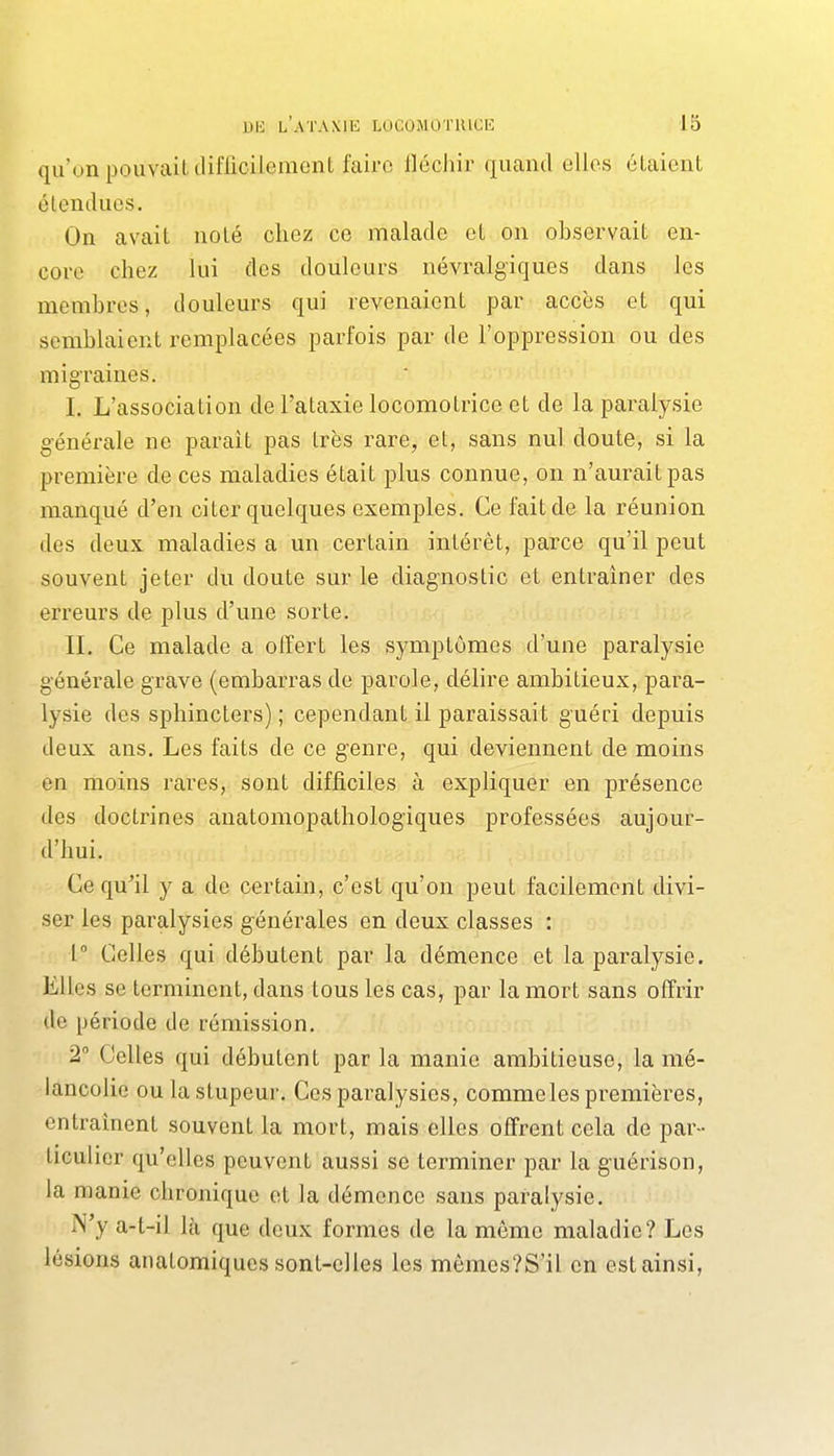 qu'on pouvait tliflicilement faire iléchir quand elles étaient étendues. On avait noté chez ce malade et on observait en- core chez lui des douleurs névralgiques dans les membres, douleurs qui revenaient par accès et qui semblaient remplacées parfois par de l'oppression ou des migraines. I. L'association de l'ataxie locomotrice et de la paralysie générale ne parait pas très rare, et, sans nul doute, si la première de ces maladies était plus connue, on n'aurait pas manqué d'en citer quelques exemples. Ce fait de la réunion des deux maladies a un certain intérêt, parce qu'il peut souvent jeter du doute sur le diagnostic et entraîner des erreurs de plus d'une sorte. II. Ce malade a offert les symptômes d'une paralysie générale grave (embarras de parole, délire ambitieux, para- lysie des sphincters) ; cependant il paraissait guéri depuis deux ans. Les faits de ce genre, qui deviennent de moins en moins rares, sont difficiles à expliquer en présence des doctrines anatomopathologiques professées aujour- d'hui. Ce qu'il y a de certain, c'est qu'on peut facilement divi- ser les paralysies générales en deux classes : 1° Celles qui débutent par la démence et la paralysie. Elles se terminent, dans tous les cas, par la mort sans offrir de période de rémission. 2 Celles qui débutent par la manie ambitieuse, la mé- lancolie ou la stupeur. Ces paralysies, comme les premières, entraînent souvent la mort, mais elles offrent cela de par- ticuhcr qu'elles peuvent aussi se terminer par la guérison, la manie chronique et la démence sans paralysie. N'y a-t-il là que deux formes de la môme maladie? Los lésions anatomiques sont-elles les mômes?S'il en est ainsi,