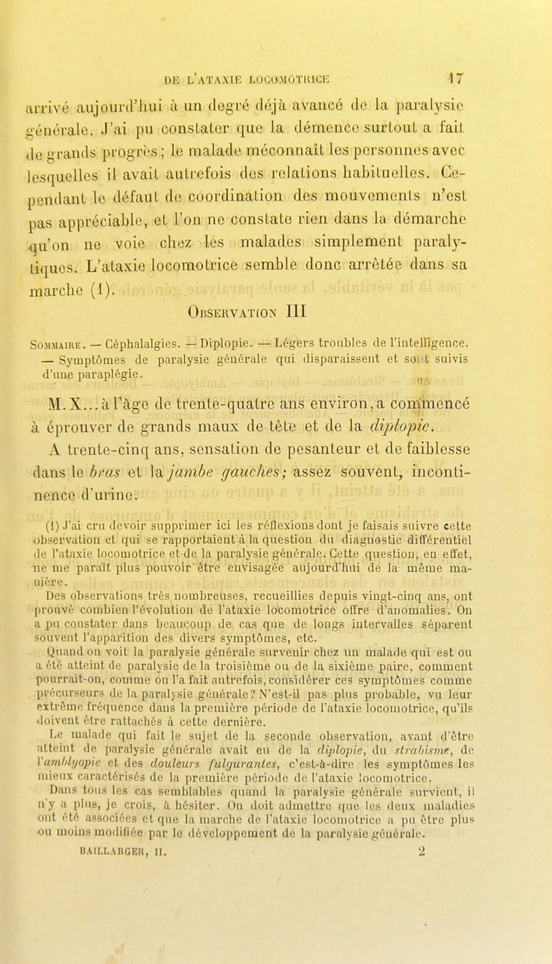 arrivé aujourd'hui ù un degré déjà avancé de la paralysie générale. J'ai pu constater que la démence surtout a fait de grands progrès ; le malade méconnaît les personnes avec lesquelles il avait autrefois des relations habituelles. Ce- pendant le défaut de coordination des mouvements n'est pas appréciable, et l'on ne constate rien dans la démarche i^u'on ne voie chez les malades simplement paraly- tiques. L'ataxie locomotrice semble donc arrêtée dans sa marche (1). Observation III Sommaire. — Céphalalgies. — Diplopie. — Légers troubles de l'iiitelllgence. — Symptômes de paralysie générale qui disparaissent et soià suivis d'unfi paraplégie. . _, , M. X... à l'âge de trente-quatre ans environ, a commencé à éprouver de grands maux de tête et de la diplopie. A trente-cinq ans, sensation de pesanteur et de faiblesse dans le èm5 et ]a jambe gauches; assez souvent, inconti- nence d'urine. (1) J'ai cru devoir supprimer ici les réflexions dont je faisais suivre cette ■observation et qui se rapportaient à la question du diagnostic différentiel de l'ataxie locomotrice et de la paralysie générale. Cette question, en effet, ne me paraît plus pouvoir' être envisagée aujourd'hui de la même ma- nière. Des observations très nombreuses, recueillies depuis vingt-cinq ans, ont prouvé combien l'évolution de l'ataxie locomotrice offre d'anomalies. On a pu constater dans beaucoup de cas que de longs intervalles séparent souvent l'apparition des divers symptômes, etc. Quand on voit la paralysie générale survenir chez nn malade qui est ou a été atteint de paralysie de la troisième ou de la sixième paire, comment pourrait-on, comme on l'a fait autrefois, considérer ces symptômes comme précurseurs de la paralysie générale? N'est-il pas plus probaljle, vu leur extrême fréquence dans la première période de l'ataxie locomotrice, qu'ils doivent être rattachés à cette dernière. Le malade qui fait le sujet de la seconde observation, avant d'être atteint de paralysie générale avait eu de la diplopie, du slrablsme, de Vamhlijopie et des douleurs fulgurantes, c'est-à-dire les symptômes les mieux caractérisés de la première période de l'ataxie locomotrice. Dans tous les cas semblables quand la paralysie générale survient, il n'y a plus, je crois, à, hésiter. On doit admettre que les deux maladies ont été associées et que la marche de l'ataxie locomotrice a pu être plus ou moins modifiée par le développement de la paralysie générale. DAILLARGER, II. 2