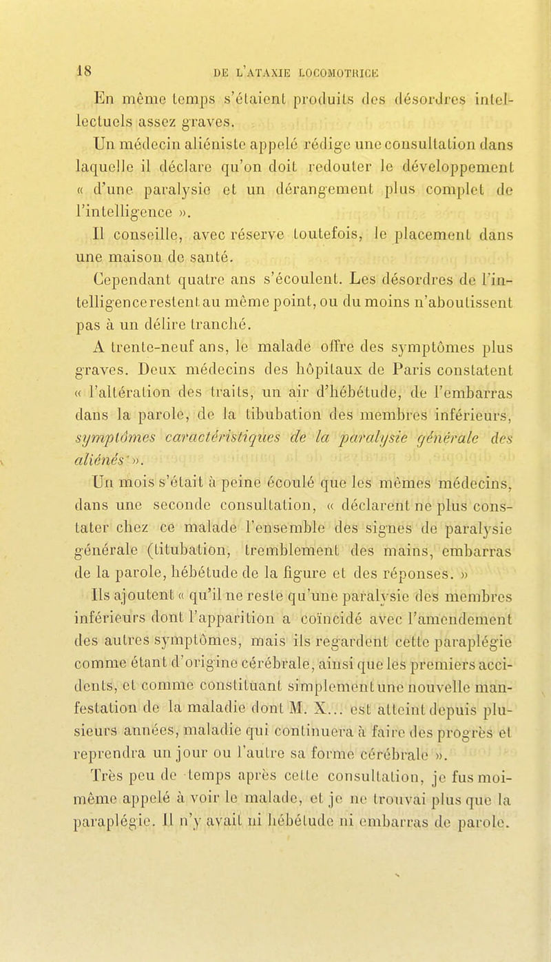 En même temps s'étaient produits des désordres intel- lectuels assez graves, i!.,,;, Un médecin aliéniste appelé rédig-e une consultation dans laquelle il déclare qu'on doit redouter le développement « d'une paralysie et un dérangement plus complet de l'intelligence ». Il conseille, avec réserve toutefois, le placement dans une maison de santé. Cependant quatre ans s'écoulent. Les désordres de l'in- telligence restent au même point, ou du moins n'aboutissent pas à un délire tranché. A trente-neuf ans, le malade offre des symptômes plus graves. Deux médecins des hôpitaux de Paris constatent « l'altération des traits, un air d'hébétude, de l'embarras dans la parole, de la tibubation des membres inférieurs, symptômes caractéristiques de la paralysie générale des aliénés' Un mois s'était à peine écoulé que les mêmes médecins, dans une seconde consultation, « déclarent ne plus cons- tater chez ce malade l'ensemble des signes de paralysie générale (titubation, tremblement des mains, embarras de la parole, hébétude de la ligure et des réponses. » Ils ajoutent « qu'il ne reste qu'une paralysie des membres inférieurs dont l'apparition a coïncidé aVec l'amendement des autres symptômes, mais ils regardent cette paraplégie comme étant d'origine cérébrale, ainsi que les premiers acci- dents, et comme constituant simplement une nouvelle man- festation de la maladie dont M. X... est atteint depuis plu- sieurs années, maladie qui continuera h faire des progrès et reprendra un jour ou l'autre sa forme cérébrale ». Très peu de temps après cette consultation, je fus moi- même appelé à voir le malade, et je ne trouvai plus que la paraplégie. Il n'y avait ni hébétude ni embarras de parole.