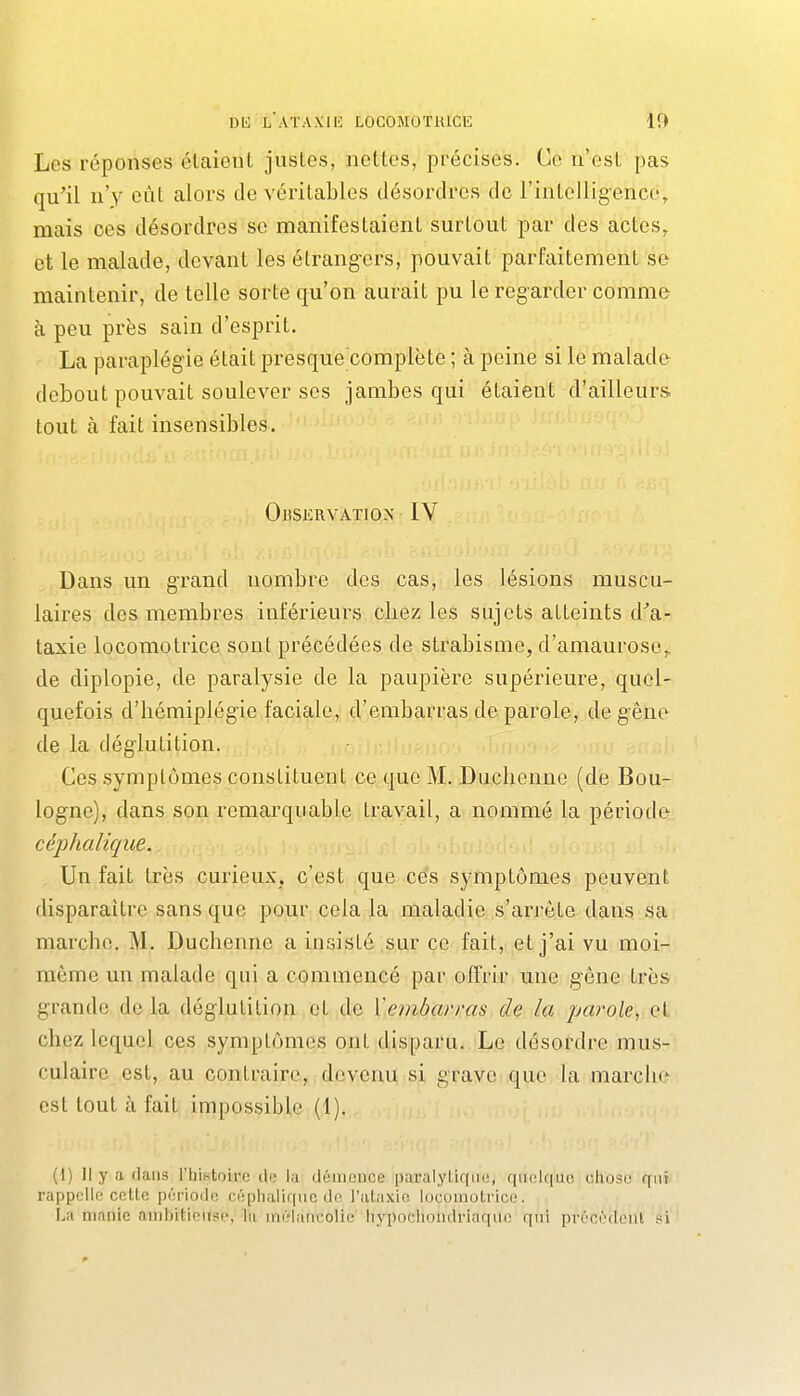 Les réponses étaient justes, nettes, précises. Ce n'est pas qu^il n'y eût alors de véritables désordres de l'intelligence, mais ces désordres se manifestaient surtout par des actes, et le malade, devant les étrangers, pouvait parfaitement se maintenir, de telle sorte qu'on aurait pu le regarder comme à peu près sain d'esprit. La paraplégie était presque complète ; à peine si le malade debout pouvait soulever ses jambes qui étaient d'ailleurs tout à fait insensibles. Observation IV Dans un grand nombre des cas, les lésions muscu- laires des membres inférieurs chez les sujets atteints d^a- taxie locomotrice sont précédées de strabisme, d'amaurosc,, de diplopie, de paralysie de la paupière supérieure, quel- quefois d'hémiplégie faciale, d'embarras de parole, deg'êne de la déglutition. Ces symptômes constituent ce que M. Duclienne (de Bou- logne), dans son remarquable travail, a nommé la période céphaliqiie. Un fait très curieux, c'est que ces symptômes peuvent disparaître sans que pour cela la maladie s'arrête dans sa marche. M. Duchenne a insisté sur ce fait, et j'ai vu moi- même un malade qui a commencé par olTrir une gêne très grande de la déglutition et de Yembarras de la parole, et chez lequel ces symptômes ont disparu. Le désordre mus- culaire est, au contraire, devenu si grave que la marche est tout à fait impossiijle (1). (1) Il y a dans l'histoire île la démence paralytique, quelque chose qui rappelle cette période oéphalique do l'ataxic locomotrice. -, La manie ambitieuse, la mélancolie liypochondriaque qni prôcf'rlent si '