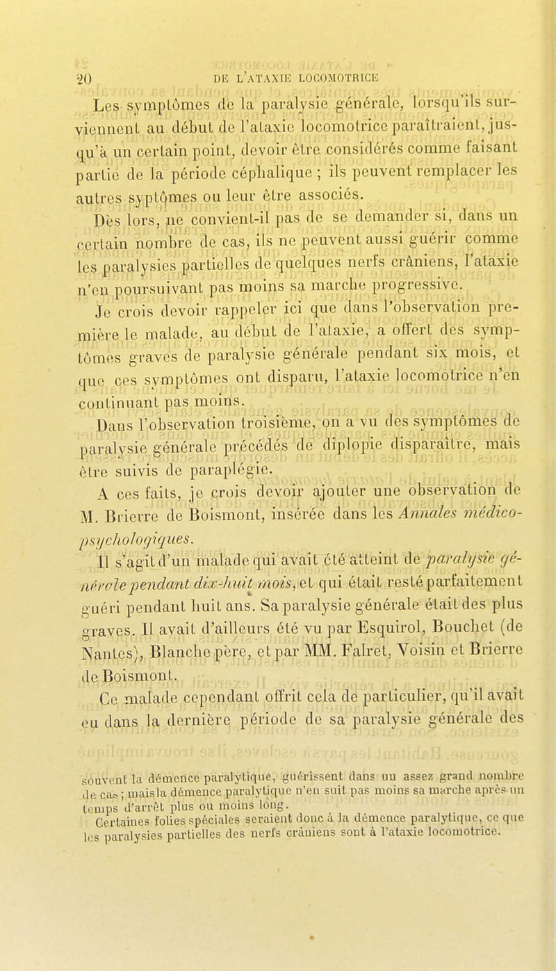 L^S; symptômes .d'e la paralysie générale, lorsquils sur- viennent, au début de l'ataxie locomotrice paraîtraient, jus- qu'à un certain point, devoir être considérés comme faisant partie de la période céphalique ; ils peuvent remplaper les autres sypt^mes ou leur être associes. ïuvblv nn' Dès lors, jie convient-il pas de se demander'si, (ïaris un certain nomijre de cas, ils ne peuvent aussi guérir comme les paralysies partielles de quelques nerfs crâniens, l'ataxie n'en poursuivant pas moins sa marche progressive. je crois devoir rappeler ici que dans l'observation pre- mière le malade, au début de l'ataxie, a offert des symp- tômes graves de paralysie générale pendant six mois, et que ces symptômes ont disparu, l'ataxie locomotrice n'en continuant pas moiiis.^, ^ Dans Inobservation IrVisième,-on des symptômes de paralysie générale précédés 'de .diplopie disparaître, mais être suivis de paraplégie.^^^^,^ A ces faits, je .crois devoir ajouter une observation do M. Brierre de Boismont, insérée dans les Annales i7iédico- psychohgiques. .,,1,1 ,^';agit d'un malade qui avait été atteint c\e paralysie gé- nérolependant dix-huit mois, el qui était resté parfaitement guéri pendant huit ans. Sa paralysie générale était des plus graves. Il avait d'ailleurs été vu par Esquirol, Bouchet (de Nantes), Blanche père^.^et^|)^ar^^^^^^^ et Brierre de Boismont. ^ ^ . , r Ce malade cependant offrit cela de particulier, qu'il avait eu dans la dernière période de sa paralysie générale des souvent la démence paralytiqvie, guérisseat dans un assez grand nombre de ca= ; mais la démence paralytique n'en suit pas moins sa marche après un temps'd'arrêt plus ou moins long. Certaines folies spéciales seraient donc à la démence paralytique, ce que les paralysies partielles des nerfs crâniens sont à l'ataxie locomotrice.