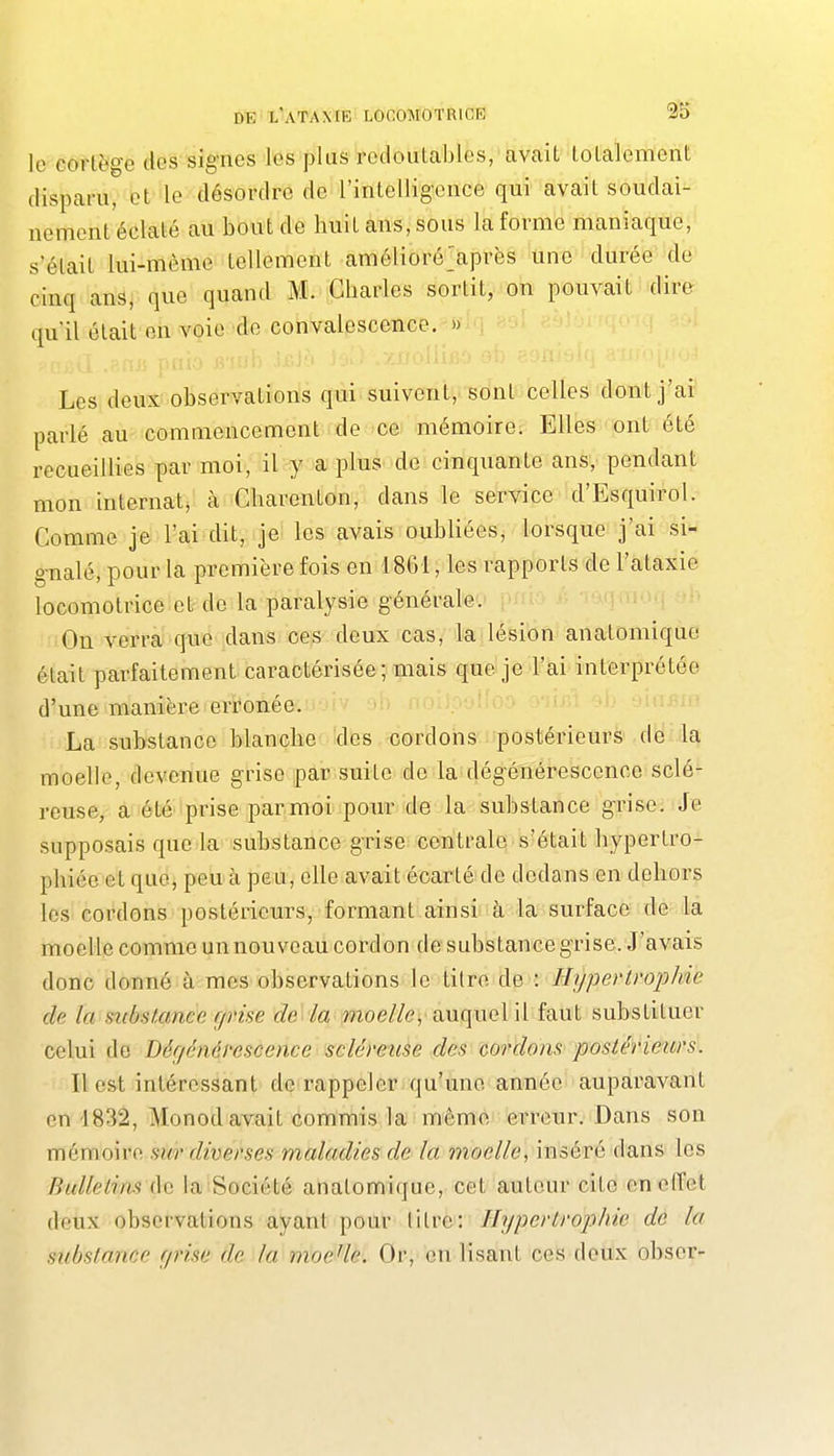 le cortège des si§-nes les plus redoulables, avait totalement disparu, et le désordre de rintelligence qui avait soudai- nement éclaté au bout de huit ans, sous la forme maniaque, s'était lui-même tellement amélioré>près une durée de cinq ans, que quand M. Charles sortit, on pouvait dire qu'il était on voie de convalescence. » Les deux-observations qui suivent, sont celles dont j'ai parlé au commencement de ce mémoire. Elles ont été recueillies par moi, il y a plus de cinquante ans, pendant mon internat, à Charenton, dans le service d'Esquirol. Comme je l'ai dit, je les avais oubliées, lorsque j'ai si- g-nalé, pour la première fois en 1861, les rapports de l'ataxie locomotrice et de la paralysie générale. On verra que dans ces deux cas, la lésion analomique était parfaitement caractérisée; mais que je l'ai interprétée d'une manière erronée. La substance blanche des cordons postérieurs de la moelle, devenue grise par suite de la dégénérescence sclé- reuse, a été prise par moi pour de la substance grise. Je supposais que la substance grise centrale s'était bypertro- pliiéeet que, peu à peu, elle avait écarté de dedans en dehors les cordons postérieurs, formant ainsi à la surface de la moelle comme unnouveaucordon desubstancegrise. J'avais donc donné à mes observations le titre de : HypertrojjJne de la siibstxmce grise de la moelle, auquel il faut substituer celui do Dégénérescence scléveuse des cordons postérieurs. Il est intéressant de rappeler qu'une année auparavant en 1832, Monod avait commis la même ei^reur. Dans son mémoire sur diverses maladies de la moelle, inséré dans les Bulletins (Sa la Société anatomique, cet autour cite en effet deux observations ayant pour litre: Hypertroiiihie de la substance grise de la moeUe. Or, en lisant ces deux obser-