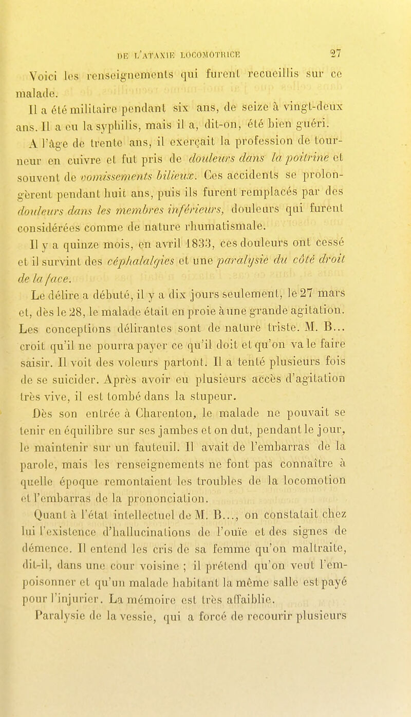 Voici les renseigncmonls qui furent recueillis sur ce malade. Il a élémililaire pendant six ans, de seize à vingt-deux ans. Il a eu la syphilis, mais il a, dit-on, été bien guéri. A l'âge de trente ans, il exerçait la profession de tour- neur en cuivre et fut pris de douleurs dans la jjoitrine et souvent de vomissements bilieux. Ces accidents se prolon- gèrent pendant huit ans, puis ils furent remplacés par des douleurs dans les membres inférieurs, douleurs qui furent considérées comme de nature rhumatismale. Il y a quinze mois, en avril 1833, ces douleurs ont cessé et il survint des c&phalalgies et une jmrahjsie du côté droit de la face. Le délire a débuté, il y a dix jours seulement, le 27 mars et, dès le 28, le malade était en proie àune grande agitation. Les conceptions délirantes sont de nature triste. M. B... croit qu'il ne pourra payer ce qu'il doit et qu'on va le faire saisir. Il voit des voleurs partont. Il a tenté plusieurs fois de se suicider. Après avoir eu plusieurs accès d'agitation très vive, il est tombé dans la stupeur. Dès son entrée à Charenton, le malade ne pouvait se tenir en équilibre sur ses jambes et on dut, pendant le jour, le maintenir sur un fauteuil. 11 avait de l'embarras de la parole, mais les renseignements ne font pas connaître à quelle époque remontaient les troubles de la locomotion et l'embarras de la prononciation. Quant à l'état intellectuel de M. B..., on constatait chez lui l'existence d'hallucinations de l'ouïe et des signes de démence. Il entend les cris de sa femme qu'on maltraite, dit-il, dans une cour voisine ; il prétend qu'on veut l'em- poisonner et qu'un malade habitant la même salle est payé pour l'injurier. La mémoire est très affaiblie. Paralysie de la vessie, qui a forcé de recourir plusieurs