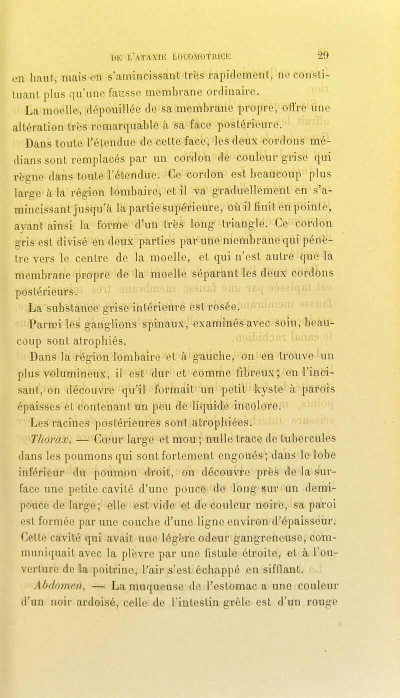 en haut, mais en s'amincissant très rapidement, ne consti- Uiant plus qu'une fausse membrane ordinaire. La moelle, dépouillée de sa membrane propre, offre une altération très remarquable à sa face postérieure. Dans toute l'étendue de cette face, les deux cordons mé- dians sont remplacés par un cordon dé couleur grise qui règne dans toute l'étendue. Ce cordon est beaucoup plus large à la région lombaire, et il va graduellement en s'a- mincissant jusqu'cà la partie supérieure, où il finit en pointe, aj^ant ainsi la forme d'un très long triangle. Ce cordon gris est divisé en deux parties par une membrane qui pénè- tre vers le centre de la moelle, et qui n'est autre que la membrane propre de la moelle séparant les deux cordons postérieurs. ifwiPr La substance grise intérieure est rosée. Parmi les ganglions spinaux, examinés avec soin, beau- coup sont atrophiés. Dans la région lombaire et à'gauche, on en trouve un plus volumineux, il est dufi'et''c'omme fibreux; en l'inci- sant/On'déco uVrè qil'il formait un petit kyste à parois épaisses èt contenant un peu de liquide inColoTei^iL ; Les racines postérieures sont atrophiées. Thorax. — Cœur large et mou ; nulle trace de tubercules dans les poumons qui sont fortement engoués; dans le lobe inférieur dn poumon droit, on découvre près de la sur- face une petite cavité d'une pouce de long sur un demi- pouce de large; elle est vide et de couleur noire, sa paroi est formée par une couche d'une ligne environ d'épaisseur. Celte cavité qui avait une légère odeur gangreneuse, com- muniquait avec la plèvre par une fistule étroite, et à l'ou- verture de la poitrine, l'air s'est échappé en sifllant. Abdoinen. — La muqueuse do l'estomac a une couleur d'un noir ardoisé, celle de l'intestin grôlc est d'un rouge