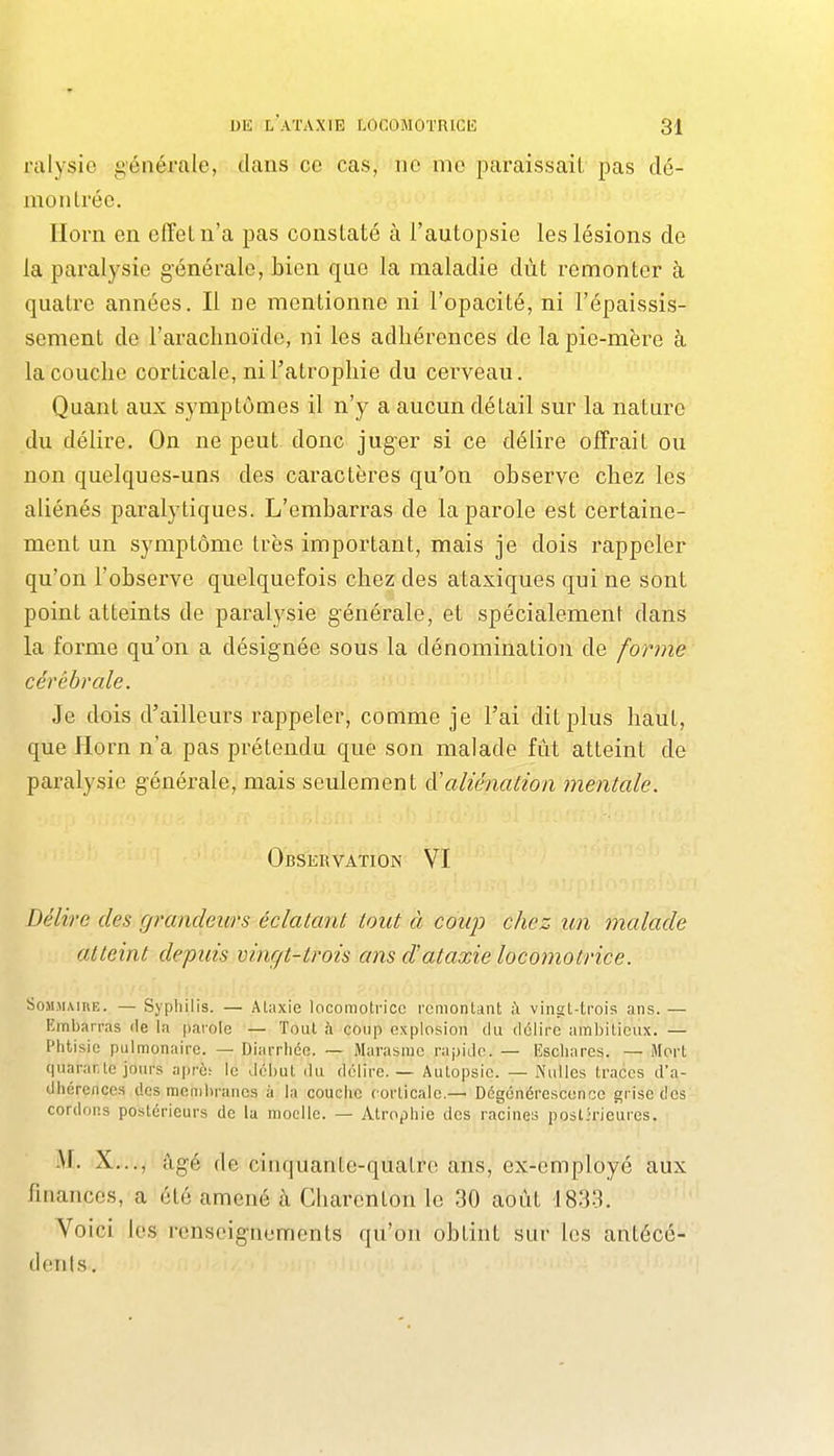ralysie générale, dans ce cas, ne me paraissait pas dé- mon Irée. Ilorn en effet n'a pas constaté à l'autopsie les lésions de la paralysie générale, bien que la maladie dût remonter à quatre années. Il ne mentionne ni l'opacité, ni l'épaissis- sement de l'arachnoïde, ni les adhérences de la pie-mère k la couche corticale, ni l'atrophie du cerveau. Quant aux symptômes il n'y a aucun détail sur la nature du délire. On ne peut donc juger si ce délire offrait ou non quelques-uns des caractères qu'on observe chez les aliénés paralytiques. L'embarras de la parole est certaine- ment un symptôme très important, mais je dois rappeler qu'on l'observe quelquefois chez des ataxiques qui ne sont point atteints de paralysie g-énérale, et spécialement dans la forme qu'on a désignée sous la dénomination de forme cérébrale. Je dois d'ailleurs rappeler, comme je l'ai dit plus haut, que florn n'a pas prétendu que son malade fût atteint de paralysie g-énérale, mais seulement A'aliénation mentale. Observation VI Délire des grandeurs éclatant tout à coup chez un malade atteint depuis vingt-trois ans dataxie locomotrice. SoM.MMiiE. — Sypliilis. — Ataxie locomotrice remontant à vingt-trois ans. — Ennbarras de la parole — Tout à coup explosion du délire ambitieux. — Phtisie pulmonaire. — Diarrhée. — Marasme rapide. — Eschares. — Mort quarante jours après le début du délire. — Autopsie. — Nulles traces d'a- dhérences des membranes à la couche corticale.— Dégénérescence grise des cordons postérieurs de la moelle. — Atrophie des racines postirieures. AI. X..., âgé de cinquante-quatre ans, ex-employé aux finances, a été amené à Charenton le 30 août 1833. Voici les renseignements qu'on obtint sur les antécé- dents.
