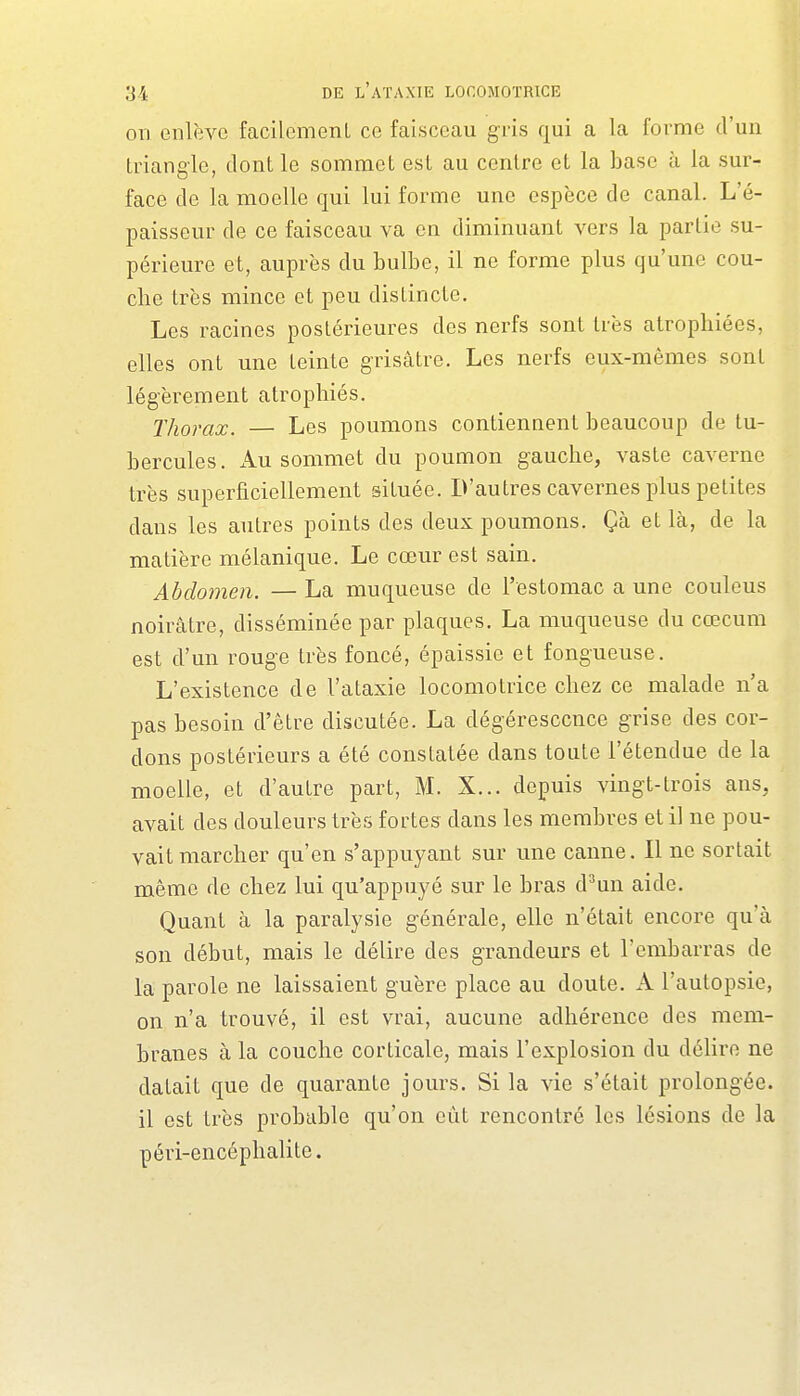 on enlève facilcmenL ce faisceau gris qui a la forme d'un triangle, dont le sommet est au centre et la base à la sur- face de la moelle qui lui forme une espèce de canal. L'é- paisseur de ce faisceau va en diminuant vers la partie su- périeure et, auprès du bulbe, il ne forme plus qu'une cou- che très mince et peu distincte. Les racines postérieures des nerfs sont très atrophiées, elles ont une teinte grisâtre. Les nerfs eux-mêmes sont légèrement atrophiés. Thorax. — Les poumons contiennent beaucoup de tu- bercules. x4lU sommet du poumon gauche, vaste caverne très superficiellement située. D'autres cavernes plus petites dans les autres points des deux poumons. Çà et là, de la matière mélanique. Le cœur est sain. Abdomen. — La muqueuse de l'estomac a une couleus noirâtre, disséminée par plaques. La muqueuse du cœcum est d'un rouge très foncé, épaissie et fongueuse. L'existence de l'ataxie locomotrice chez ce malade n'a pas besoin d'être discutée. La dégéresccnce grise des cor- dons postérieurs a été constatée dans toute l'étendue de la moelle, et d'autre part, M. X... depuis vingt-trois ans, avait des douleurs très fortes dans les membres et il ne pou- vait marcher qu'en s'appuyant sur une canne. Il ne sortait même de chez lui qu'appuyé sur le bras d^un aide. Quant à la paralysie générale, elle n'était encore qu'à son début, mais le délire des grandeurs et l'embarras de la parole ne laissaient guère place au doute. A l'autopsie, on n'a trouvé, il est vrai, aucune adhérence des mem- branes à la couche corticale, mais l'explosion du délire ne datait que de quarante jours. Si la vie s'était prolongée, il est très probable qu'on eût rencontré les lésions de la péri-encéphalite.