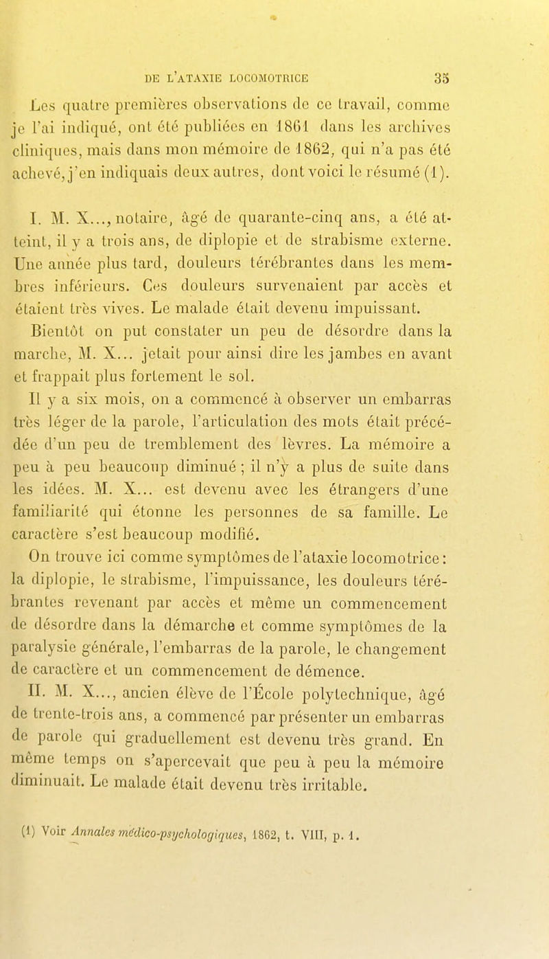 Les quatre premières observations do ce travail, comme je l'ai indiqué, ont été publiées en 1861 dans les arcliives cliniques, mais dans mon mémoire de 1862, qui n'a pas été achevé, j'en indiquais deux autres, dont voici le résumé (1). I. M. X..., notaire, âgé de quarante-cinq ans, a été at- teint, il y a trois ans, de diplopie et de strabisme externe. Une amiée plus tard, douleurs térébrantes dans les mem- bres inférieurs, C«:;s douleurs survenaient par accès et étaient très vives. Le malade était devenu impuissant. Bientôt on put constater un peu de désordre dans la marche, M. X... jetait pour ainsi dire les jambes en avant et fi-appait plus fortement le sol. Il y a six mois, on a commencé à observer un embarras très léger de la parole, l'articulation des mots était précé- dée d'un peu de tremblement des lèvres. La mémoire a peu à peu beaucoup diminué ; il n'y a plus de suite dans les idées. M. X... est devenu avec les étrangers d'une familiarité qui étonne les personnes de sa famille. Le caractère s'est beaucoup modifié. On trouve ici comme symptômes de l'ataxie locomotrice : la diplopie, le strabisme, l'impuissance, les douleurs téré- brantes revenant par accès et même un commencement de désordre dans la démarche et comme symptômes de la paralysie générale, l'embarras de la parole, le changement de caractère et un commencement de démence. IL M. X..., ancien élève de l'École polytechnique, âgé de trente-trois ans, a commencé par présenter un embarras de parole qui graduellement est devenu très grand. En môme temps on s'apercevait que peu à peu la mémoire diminuait. Le malade était devenu très irritable. (1) Voir Annales médico-ps'jcholofjiques, 1862, t. VIII, p. 1.