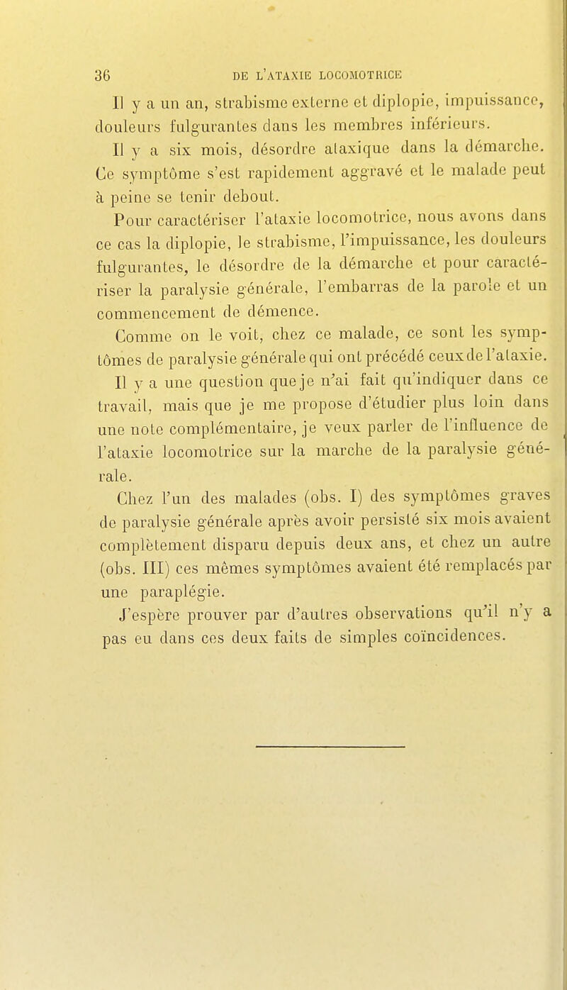 Il y a un an, strabisme externe et diplopie, impuissance, douleurs fulgurantes dans les membres inférieurs. Il y a six mois, désordre alaxique dans la démarche. Ce symptôme s'est rapidement aggravé et le malade peut à peine se tenir debout. Pour caractériser l'ataxie locomotrice, nous avons dans ce cas la diplopie, le strabisme, l'impuissance, les douleurs fulgurantes, le désordre de la démarche et pour caracté- riser la paralysie générale, l'embarras de la parole et un commencement de démence. Comme on le voit, chez ce malade, ce sont les symp- tômes de paralysie générale qui ont précédé ceux de l'ataxie. Il y a une question que je n'ai fait qu'indiquer dans ce travail, mais que je me propose d'étudier plus loin dans une note complémentaire, je veux parler de l'influence de l'ataxie locomotrice sur la marche de la paralysie géné- rale. Chez l'un des malades (obs. I) des symptômes graves de paralysie générale après avoir persisté six mois avaient complètement disparu depuis deux ans, et chez un autre (obs. III) ces mêmes symptômes avaient été remplacés par une paraplégie. J'espère prouver par d'autres observations qu'il n'y a pas eu dans ces deux faits de simples coïncidences.