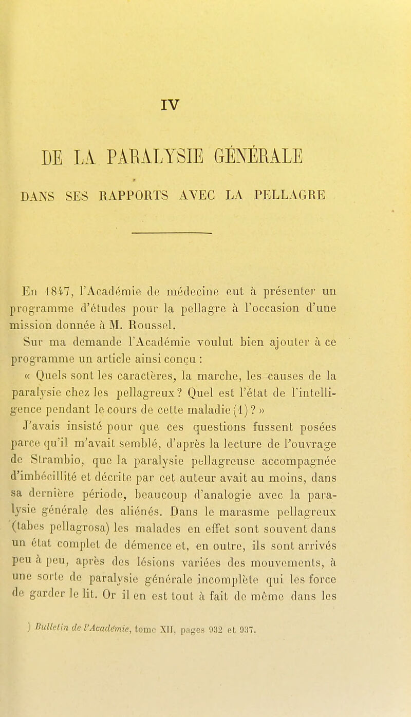 DE LA PARALYSIE GÉNÉRALE DANS SES RAPPORTS AYEC LA PELLAGRE En 1847, l'Académie de médecine eut à présenter un programme d'études pour la pellagre à l'occasion d'une mission donnée à M. Roussel. Sur ma demande l'Académie voulut bien ajouter à ce programme un article ainsi conçu : « Quels sont les caractères, la marche, les causes de la paralysie chez les pellagreux? Quel est l'état de l'intelli- gence pendant le cours de cette maladie (1)? » J'avais insisté pour que ces questions fussent posées parce qu'il m'avait semblé, d'après la lecture de Touvrage de Strambio, que la paralysie pellag-reuse accompagnée d'imbécillité et décrite par cet auteur avait au moins, dans sa dernière période, beaucoup d'analogie avec la para- lysie générale des aliénés. Dans le marasme pellagreux (tabcs pcllagrosa) les malades en effet sont souvent dans un état complot de démence et, en outre, ils sont arrivés peu à peu, après des lésions variées des mouvements, à une sorte de paralysie générale incomplète qui les force de garder le lit. Or il en est tout h fait de même dans les ) nulklin de l'Acadcfmie, lomo XII, pn^cs 032 et 937.