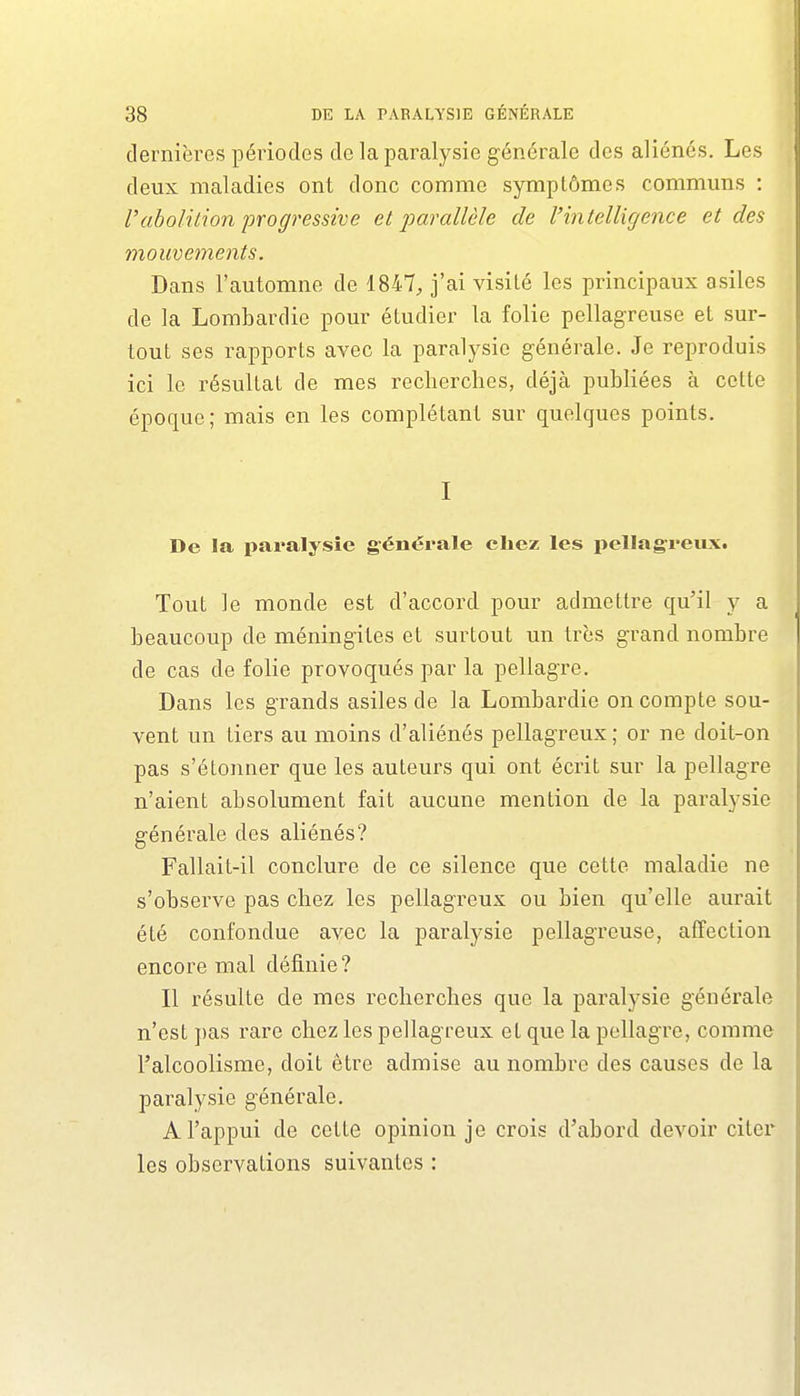 dernières périodes de la paralysie générale des aliénés. Les deux maladies ont donc comme symptômes communs : rabolition progressive et parallèle de l'intelligence et des mouvements. Dans l'automne de 1847, j'ai visité les principaux asiles de la Lombardie pour étudier la folie pellagreuse et sur- tout ses rapports avec la paralysie générale. Je reproduis ici le résultat de mes recherches, déjà publiées à cette époque ; mais en les complétant sur quelques points. I De la pai'alysîe générale chez les pellagreux. Tout le monde est d'accord pour admettre qu'il y a beaucoup de méningites et surtout un très grand nombre de cas de folie provoqués par la pellagre. Dans les grands asiles de la Lombardie on compte sou- vent un tiers au moins d'aliénés pellagreux; or ne doit-on pas s'étonner que les auteurs qui ont écrit sur la pellagre n'aient absolument fait aucune mention de la paralysie générale des aliénés? Fallait-il conclure de ce silence que cette maladie ne s'observe pas chez les pellagreux ou bien qu'elle aurait été confondue avec la paralysie pellagreuse, affection encore mal définie? Il résulte de mes recherches que la paralysie générale n'est pas rare chez les pellagreux et que la pellagre, comme l'alcoolisme, doit être admise au nombre des causes de la paralysie générale. A l'appui de cette opinion je crois d'abord devoir citer les observations suivantes :