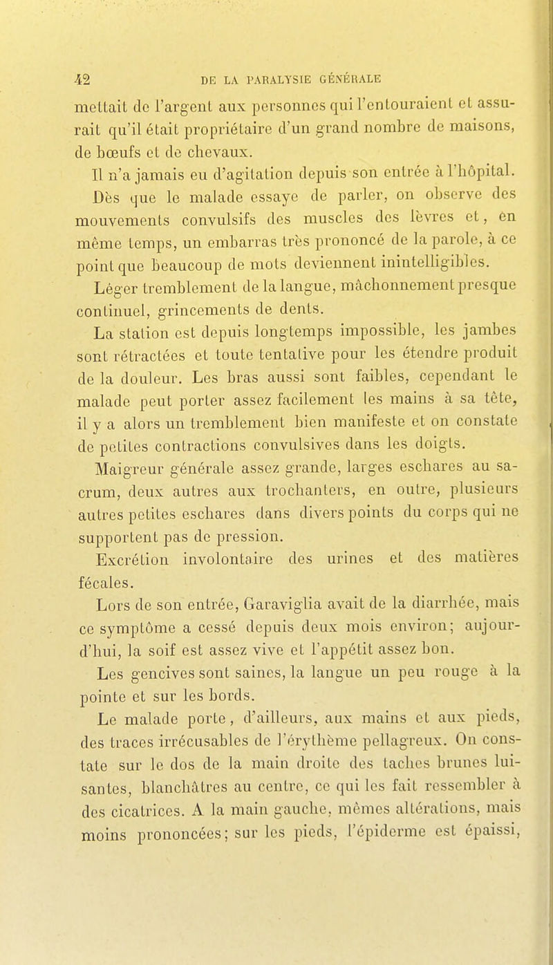 mettait do l'argent aux personnes qui l'entouraient et assu- rait qu'il était propriétaire d'un grand nombre de maisons, de bœufs et de chevaux. Il n'a jamais eu d'agitation depuis son entrée à l'hôpital. Dès que le malade essaye de parler, on observe des mouvements convulsifs des muscles des lèvres et, en même temps, un embarras très prononcé de la parole, à ce point que beaucoup de mots deviennent inintelligibles. Léger tremblement de la langue, mcâchonnement presque continuel, grincements de dents. La station est depuis longtemps impossible, les jambes sont rétractées et toute tentative pour les étendre produit de la douleur. Les bras aussi sont faibles, cependant le malade peut porter assez facilement les mains à sa tête, il y a alors un tremblement bien manifeste et on constate de petites contractions convulsives dans les doigts. Maigreur générale assez grande, larges escbares au sa- crum, deux autres aux trochanlers, en outre, plusieurs autres petites escbares dans divers points du corps qui ne supportent pas de pression. Excrétion involontaire des urines et des matières fécales. Lors de son entrée, Garaviglia avait de la diarrhée, mais ce symptôme a cessé depuis deux mois environ; aujour- d'hui, la soif est assez vive et l'appétit assez bon. Les gencives sont saines, la langue un peu rouge à la pointe et sur les bords. Le malade porte, d'ailleurs, aux mains et aux pieds, des traces irrécusables de l'érythème pellagreux. On cons- tate sur le dos de la main droite des taches brunes lui- santes, blanchâtres au centre, ce qui les fait ressembler à des cicatrices. A la main gauche, mêmes altérations, mais moins prononcées; sur les pieds, l'épiderme est épaissi,