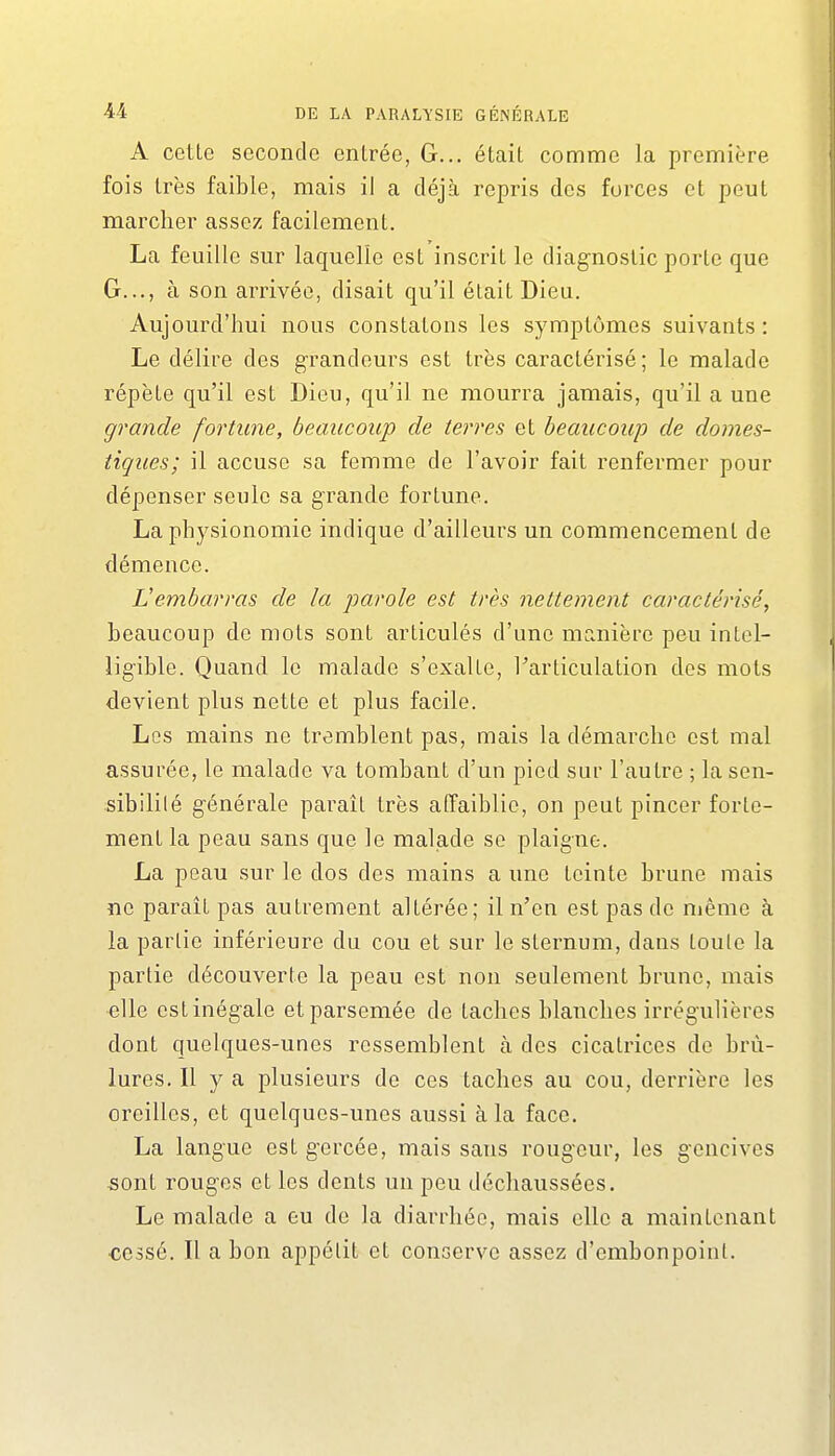 A cette seconde enlrée, G... était comme la première fois Irès faible, mais il a déjà repris des forces et peut marcher assez facilement. La feuille sur laquelle est inscrit le diagnostic porte que G..., à son arrivée, disait qu'il était Dieu. Aujourd'hui nous constatons les symptômes suivants : Le délire des grandeurs est très caractérisé ; le malade répète qu'il est Dieu, qu'il ne mourra jamais, qu'il a une grande fortune, beaucoup de terres et beaucoup de domes- tiques; il accuse sa femme de l'avoir fait renfermer pour dépenser seule sa grande fortune. La physionomie indique d'ailleurs un commencement de démence. Vembarras de la parole est très nettement caractérisé, beaucoup de mots sont articulés d'une manière peu intel- ligible. Quand le malade s'exalLe, Farticulation des mots devient plus nette et plus facile. Les mains ne tremblent pas, mais la démarche est mal assurée, le malade va tombant d'un pied sur l'autre ; lasen- sibililé générale paraît très affaiblie, on peut pincer forte- ment la peau sans que le malade se plaigne. La peau sur le dos des mains a une teinte brune mais ne paraît pas autrement altérée; il n'en est pas de même à la partie inférieure du cou et sur le sternum, dans toute la partie découverte la peau est non seulement brune, mais «lie estinégale et parsemée de taches blanches irrégulières dont quelques-unes ressemblent à des cicatrices de brû- lures. Il y a plusieurs de ces taches au cou, derrière les oreilles, et quelques-unes aussi à la face. La langue est gercée, mais sans rougeur, les gencives sont rouges et les dents un peu déchaussées. Le malade a eu de la diarrhée, mais elle a maintenant ■cessé. Il a bon appétit et conserve assez d'embonpoint.