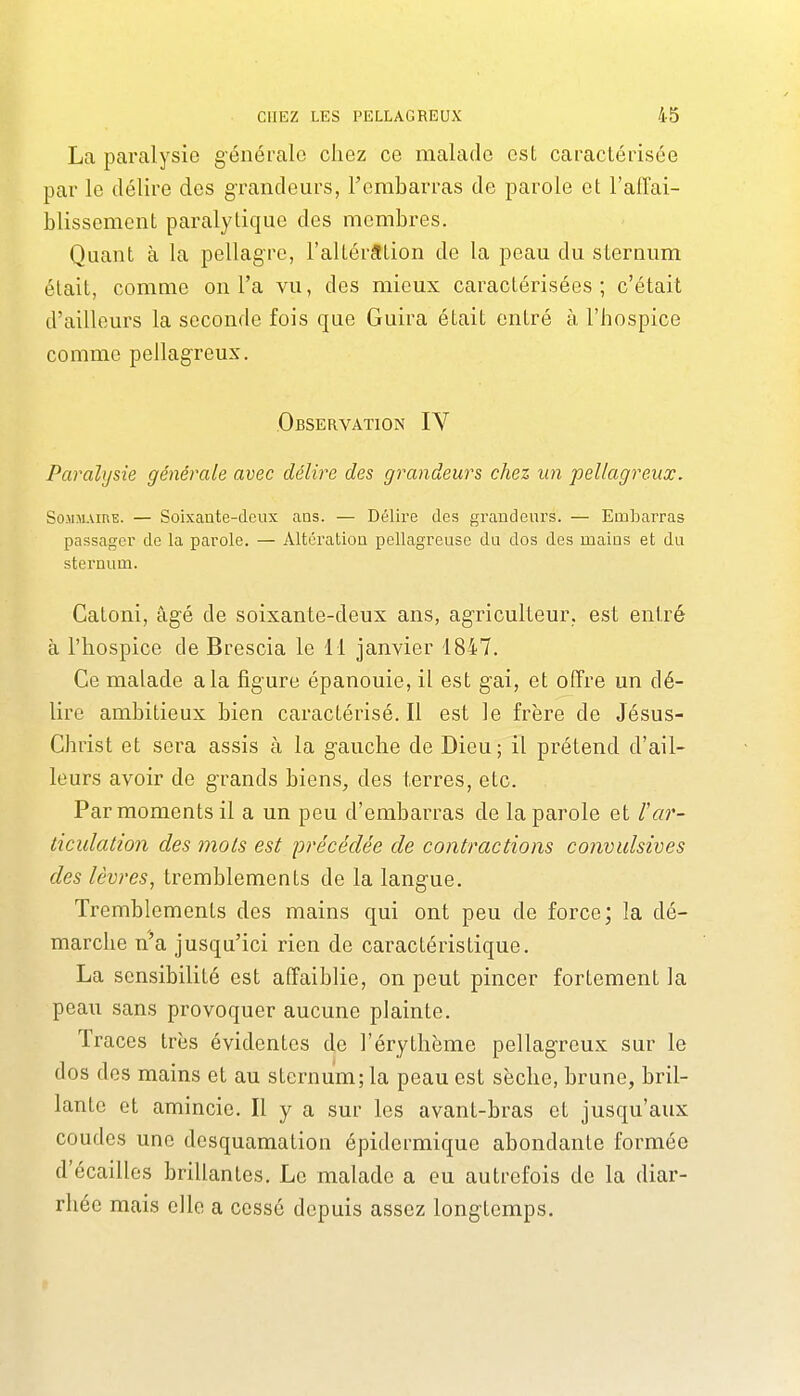 La paralysie générale chez ce malade est caractérisée par le délire des g-randeurs, l'embarras de parole et l'affai- blissement paralytique des membres. Quant à la pellagre, l'altérâtion de la peau du sternum était, comme on l'a vu, des mieux caractérisées; c'était d'ailleurs la seconde fois que Guira était entré à l'hospice comme pellagreux. Observation IV Paralysie générale avec délire des grandeurs chez un pellagreux. Sommaire. — Soixaote-dcux ans. — Délire des grandeurs. — Emljarras passager de la parole. — Altération pellagreuse du dos des mains et du sternum. Catoni, âgé de soixante-deux ans, agriculteur, est entré à l'hospice de Brescia le 11 janvier 1847. Ce malade a la figure épanouie, il est gai, et offre un dé- lire ambitieux bien caractérisé. Il est le frère de Jésus- Christ et sera assis à la g^auche de Dieu ; il prétend d'ail- leurs avoir de g'rands biens, des terres, etc. Par moments il a un peu d'embarras de la parole et l'ar- ticulation des mots est précédée de contractions convidsives des lèvres, tremblements de la langue. Tremblements des mains qui ont peu de force; la dé- marche n'a jusqu'ici rien de caractéristique. La sensibilité est affaiblie, on peut pincer fortement la peau sans provoquer aucune plainte. Traces très évidentes de l'érythème pellagreux sur le dos des mains et au sternum; la peau est sèche, brune, bril- lante et amincie. Il y a sur les avant-bras et jusqu'aux coudes une desquamation épidermique abondante formée d'écaillés brillantes. Le malade a eu autrefois de la diar- rhée mais elle a cessé depuis assez longtemps.