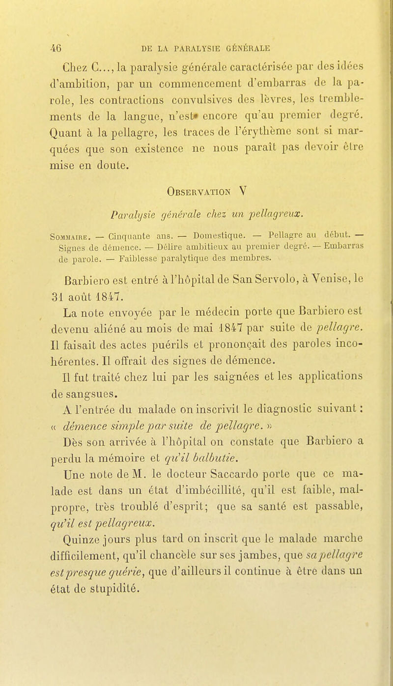 Chez C..., la paralysie générale caractérisée par des idées d'ambition, par un commencement d'embarras de la pa- role, les contractions convulsivcs des lèvres, les tremble- ments de la langue, n'est» encore qu'au premier degré. Quant à la pellagre, les traces de l'érythème sont si mar- quées que son existence ne nous paraît pas devoir être mise en doute. Observation V Paralysie générale chez un pellagreux. Sommaire. — Cinquante ans. — Domestique. — Pellagre au début. — Signes de démence. — Délire ambitieux au premier degré. — Embarras de parole. — Faiblesse paralytique des membres. Barbiero est entré à l'hôpital de San Servolo, à Venise, le 31 août 1847. La note envoyée par le médecin porte que Barbiero est devenu aliéné au mois de mai 1847 par suite de pellagre. Il faisait des actes puérils et prononçait des paroles inco- hérentes. Il offrait des signes de démence. Il fut traité chez lui par les saignées et les applications de sangsues. A l'entrée du malade on inscrivit le diagnostic suivant : « démence simple 2^ar suite de j^ellagre. r> Dès son arrivée à l'hôpital on constate que Barbiero a perdu la mémoire et qiiil balbutie. Une note de M. le docteur Saccardo porte que ce ma- lade est dans un état d'imbécillité, qu'il est faible, mal- propre, très troublé d'esprit; que sa santé est passable, qu'il est pellagreux. Quinze jours plus tard on inscrit que le malade marche difficilement, qu'il chancelé sur ses jambes, que sa pellagre est presque guérie, que d'ailleurs il continue à être dans un état de stupidité.