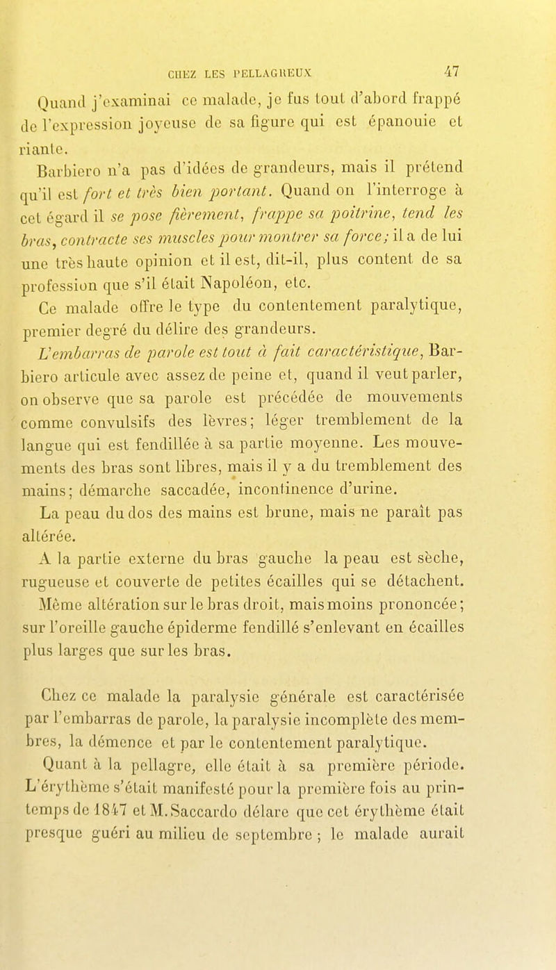 Quand j'examinai ce malade, je fus tout d'abord frappé de l'expression joyeuse de sa figure qui est épanouie et riante. Barbiero n'a pas d'idées de grandeurs, mais il prétend qu'il esl fort et très bien i:)ortant. Quand on l'interroge à cet ég-ard il se pose fièrement, frappe sa poitrine, tend les bras, contracte ses muscles pour montrer sa force; il a de lui une trèsbaute opinion et il est, dit-il, plus content de sa profession que s'il était Napoléon, etc. Ce malade offre le type du contentement paralytique, premier degré du délire des grandeurs. Vembarras de parole est tout à fait caractéristique, Bar- biero articule avec assez de peine et, quand il veut parler, on observe que sa parole est précédée de mouvements comme convulsifs des lèvres; léger tremblement de la langue qui est fendillée à sa partie moyenne. Les mouve- ments des bras sont libres, mais il y a du tremblement des mains; démarche saccadée, incontinence d'urine. La peau du dos des mains est brune, mais ne paraît pas altérée. A la partie externe du bras gauche la peau est sèche, rugueuse et couverte de petites écailles qui se détachent. Même altération sur le bras droit, mais moins prononcée; sur l'oreille g-auche épiderme fendillé s'enlevant en écailles plus larges que sur les bras. Chez ce malade la paralysie générale est caractérisée par l'embarras de parole, la paralysie incomplète des mem- bres, la démence et par le contentement paralytique. Quant à la pellagre, elle était à sa première période. L'érythème s'était manifesté pour la première fois au prin- temps de 1847 etM.Saccardo délare que cet érythème était presque guéri au milieu de septembre ; le malade aurait