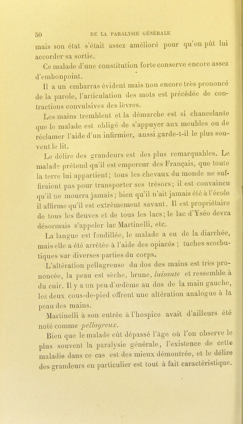 mais sou état s'clait assez amélioré pour qu'on put lui accorder sa sortie. Ce malade d'une constitution forte conserve encore assez d'embonpoint. Il a un embarras évident mais non encore très prononcé de la parole, l'articulation des mots est précédée de con- tractions convulsives des lèvres. Les mains tremblent et la démarche est si chancelante que le malade est obligé de s'appuyer aux meubles ou de réclamer l'aide d'un infirmier, aussi garde-t-il le plus sou- vent le lit. Le délire des grandeurs est des plus remarquables. Le malade prétend qu'il est empereur des Français, que toute la terre lui appartient; tous les chevaux du monde ne suf- firaient pas pour transporter ses trésors; il est convaincu qu'il ue mourra jamais ; bien qu'il n'ait jamais été à l'école il affirme qu'il est extrêmement savant. Il est propriétaire de tous les fleuves et de tous les lacs; le lac d'Yséo devra désormais s'appeler lac Martinelli, etc. La langue est fendillée, le malade a eu de la diarrhée, mais elle a été arrêtée à l'aide des opiacés ; taches scorbu- tiques sur diverses parties du corps. L'altération pellagreuse du dos des mains est très pro- noncée, la peau est sèche, brune, luisante et ressemble à du cuir. Il y a un peu d'œdème au dos de la main gauche, les deux cous-de-pied offrent une altération analogue à la peau des mains. Mailinelli à son entrée à l'hospice avait d'ailleurs été noté comme pcllagreux. Bien que le malade eût dépassé 1 âge où l'on observe le plus souvent la paralysie générale, l'existence de cette maladie dans ce cas est des mieux démontrée, et le déhre des grandeurs en particulier est tout à fait caractéristique.