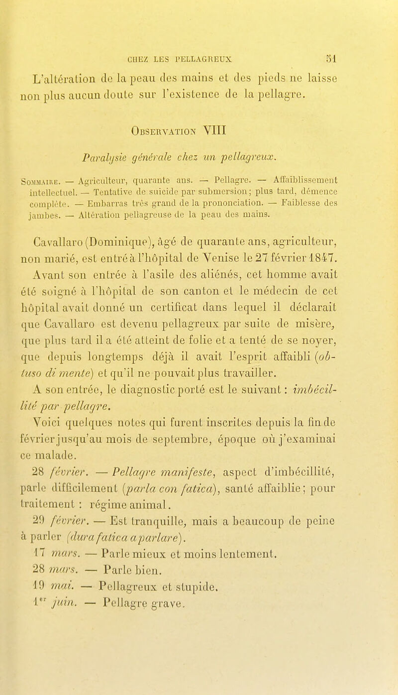L'altération de la peau des mains et des pieds ne laisse non plus aucun doute sur l'existence de la pellagre. Observation VIII Parahjsie générale chez un pellagreux. Sommaire. — Agriculteur, quarante aus. — Pellagre. — Affaiblissement intellecluel. — Teutalive de suicide par submersion ; plus tard, démence complète. — Embarras très grand de la prononciation. — Faiblesse des jambes. — Altération pellagreuse de la peau des mains. Cavallaro (Dominique), âgé de quarante ans, agriculteur, non marié, est entré à l'hôpital de Venise le 27 février 1847. Avant son entrée à l'asile des aliénés, cet homme avait été soigné à l'hôpital de son canton et le médecin de cet hôpital avait donné un certificat dans lequel il déclarait que Cavallaro est devenu pellagreux par suite de misère, que plus tard il a été atteint de folie et a tenté de se noyer, que depuis longtemps déjà il avait l'esprit affaibli {ob- iuso di mente) et qu'il ne pouvait plus travailler. A son entrée, le diagnostic porté est le suivant : imbécil- lité par pellagre. Voici quelques notes qui furent inscrites depuis la fin de février jusqu'au mois de septembre, époque où j'examinai ce malade. 28 février. — Pellagre manifeste, aspect d'imbécillité, parle difficilement [parla con fatica), santé affaiblie; pour traitement : régime animal. 29 février. — Est tranquille, mais a beaucoup de peine à parler (dura fatica aparlare). 17 mars. — Parle mieux et moins lentement. 28 mars. — Parle bien. 19 mai. — Pellagreux et stupide. 1 juin. — Pellagre grave.