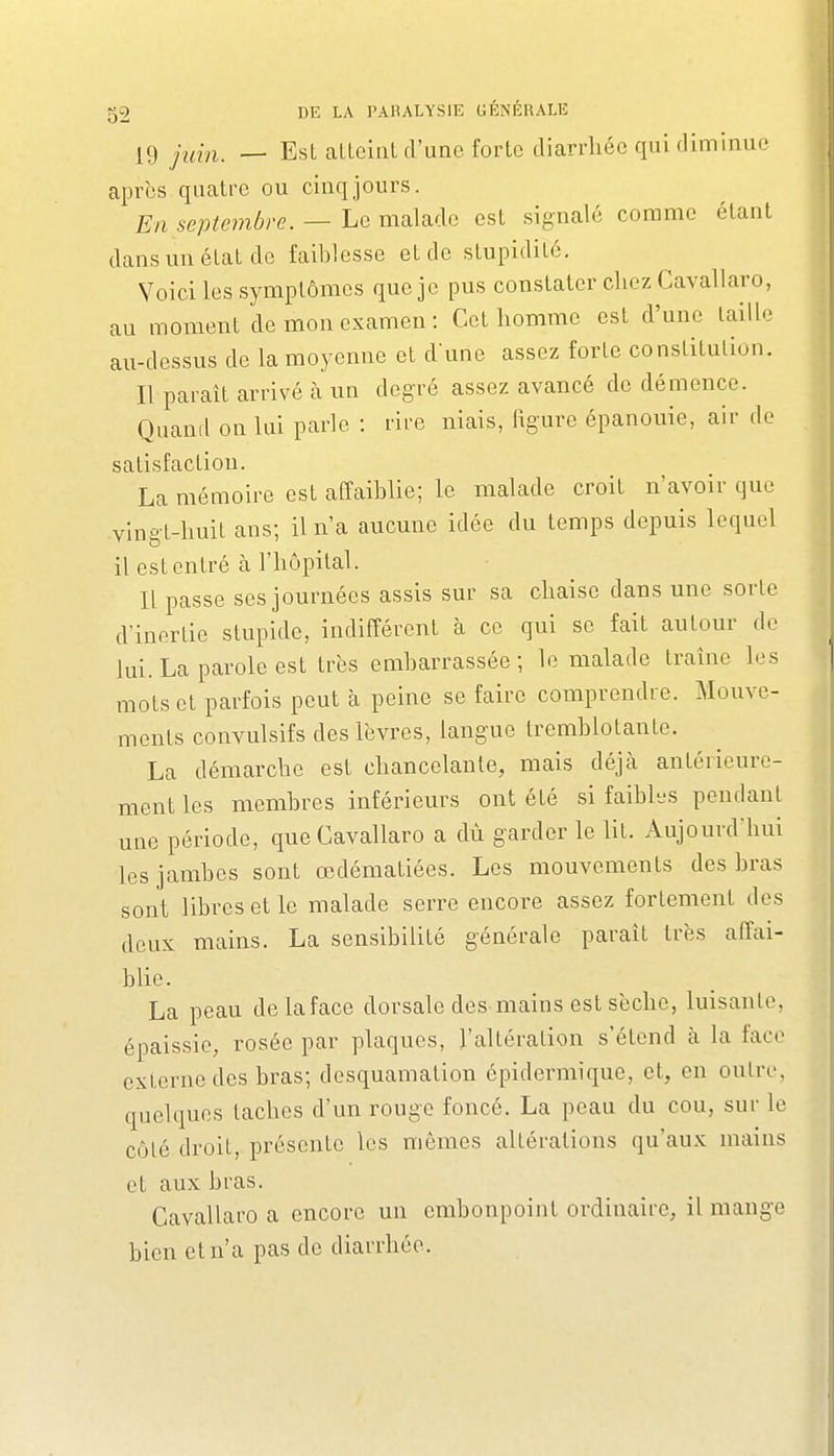 19 juin^ _ Est atteint d'une forte diarrhée qui diminue après quatre ou cinq jours. En septembre. — Le malade est signalé comme étant dans un état de faiblesse et de stupidité. Voici les symptômes que je pus constater chez Cavallaro, au moment de mon examen : Cet homme est d'une taille au-dessus de la moyenne et dune assez forte constitution. Il paraît arrivé à un degré assez avancé de démence. Quand on lui parle : rire niais, figure épanouie, air de satisfaction. La mémoire est affaiblie; le malade croit n'avoir que vingt-huit ans; il n'a aucune idée du temps depuis lequel il est entré à l'hôpital. Il passe ses journées assis sur sa chaise dans une sorte d'inertie stupide, indifférent à ce qui se fait autour de lui. La parole est très embarrassée; le malade traîne les mots et parfois peut à peine se faire comprendre. Mouve- ments convulsifs des lèvres, langue tremblotante. La démarche est chancelante, mais déjà antérieure- ment les membres inférieurs ont été si faibhjs pendant une période, que Cavallaro a dù garder le lit. Aujourd'hui les jambes sont œdématiées. Les mouvements des bras sont libres et le malade serre encore assez fortement des deux mains. La sensibilité générale paraît très affai- blie. La peau delaface dorsale des mains est sèche, luisante, épaissie, rosée par plaques, l'altération s'étend à la face externe des bras; desquamation épidermique, et, en outre, quelques taches d'un rouge foncé. La peau du cou, sur le côlé droit, présente les mêmes altérations qu'aux mains et aux bras. Cavallaro a encore un embonpoint ordinaire, il mange bien et n'a pas de diarrhée.