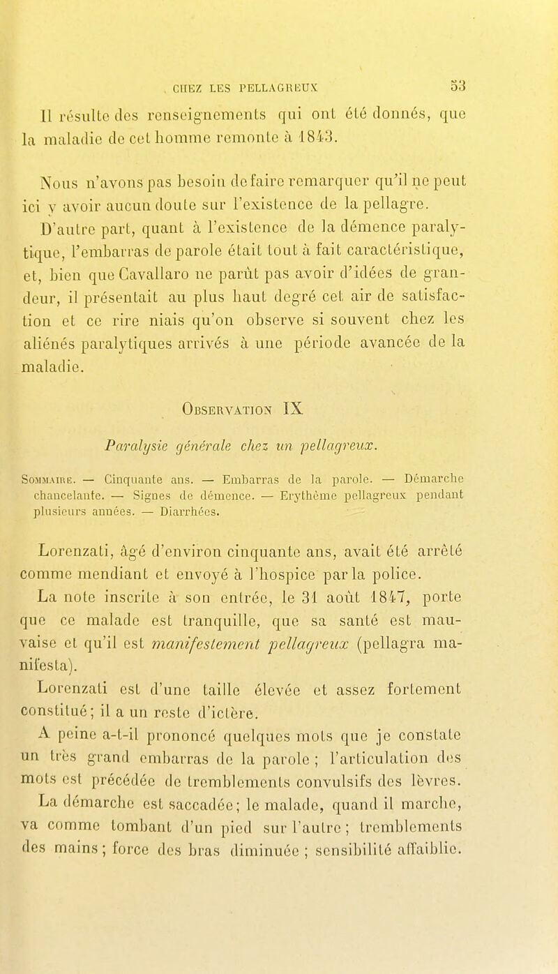 11 résulte tics renseignements qui ont été donnés, que la maladie de cet homme remonte à 1843. Nous n'avons pas besoin défaire remarquer qu^il ne peut ici y avoir aucun doute sur l'existence de la pellagre. D'autre part, quant à l'existence de la démence paraly- tique, l'embarras de parole était tout à fait caractéristique, et, bien que Cavallaro ne parût pas avoir d'idées de g-ran- deur, il présentait au plus haut degré cet air de satisfac- tion et ce rire niais qu'on observe si souvent chez les aliénés paralytiques arrivés à une période avancée de la maladie. Observation IX Paralysie générale chez un pellagreiix. Sojijiaihe. — Cinquante ans. — Embarras de la parole. — Démarche chancelante. — Signes de démence. — Erythème pellagreux pendant plusieurs années. — Diarrhées. ■ • Lorenzati, âg-é d'environ cinquante ans, avait été arrêté comme mendiant et envoyé à l'hospice parla police. La note inscrite à son entrée, le 31 août 1847, porte que ce malade est tranquille, que sa santé est mau- vaise cl qu'il est manifeslement pellagreux (pellag'ra ma- nifesta). Lorenzati est d'une taille élevée et assez fortement constitué; il a un reste d'ictère, A peine a-t-il prononcé quelques mots que je constate un très grand embarras de la parole ; l'articulation des mots est précédée de tremblements convulsifs des lèvres. La démarche est saccadée; le malade, quand il marche, va comme tombant d'un pied sur l'autre ; tremblements des mains; force des bras diminuée ; sensibilité alTaiblie.